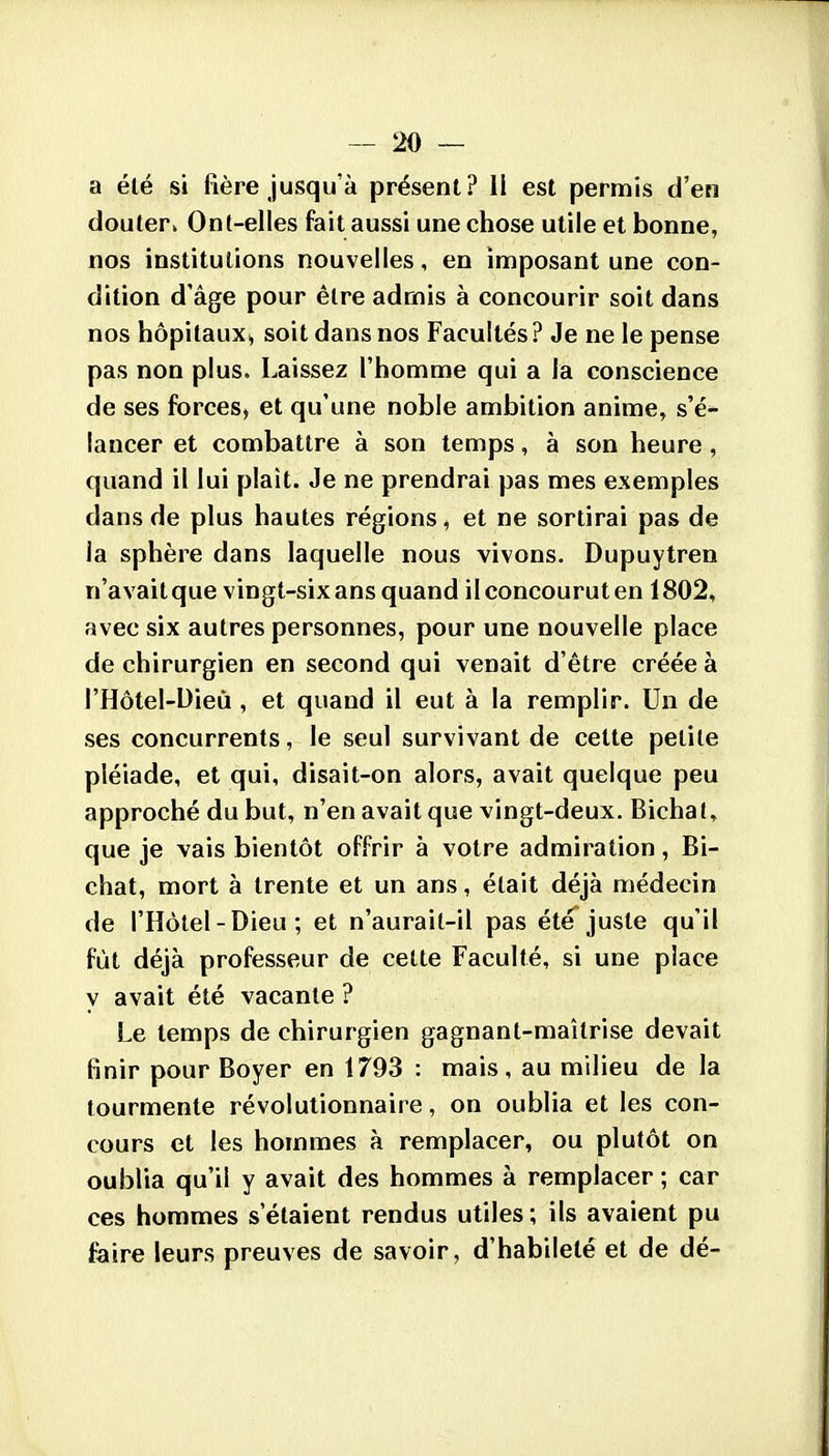 a été si fière jusqu'à présent? il est permis d'en douter» Ont-elles fait aussi une chose utile et bonne, nos institutions nouvelles, en imposant une con- dition d'âge pour être admis à concourir soit dans nos hôpitaux, soit dans nos Facultés ? Je ne le pense pas non plus. Laissez l'homme qui a la conscience de ses forces, et qu'une noble ambition anime, s'é- lancer et combattre à son temps, à son heure, quand il lui plaît. Je ne prendrai pas mes exemples dans de plus hautes régions, et ne sortirai pas de la sphère dans laquelle nous vivons. Dupuytren n'avait que vingt-six ans quand il concourut en 1802, avec six autres personnes, pour une nouvelle place de chirurgien en second qui venait d'être créée à l'Hôtel-Dieù , et quand il eut à la remplir. Un de ses concurrents, le seul survivant de cette petite pléiade, et qui, disait-on alors, avait quelque peu approché du but, n'en avait que vingt-deux. Bichal, que je vais bientôt offrir à votre admiration, Bi- chat, mort à trente et un ans, était déjà médecin de l'Hôtel - Dieu ; et n'aurail-il pas été juste qu'il fût déjà professeur de cette Faculté, si une place y avait été vacante ? Le temps de chirurgien gagnant-maîtrise devait finir pour Boyer en 1793 : mais, au milieu de la tourmente révolutionnaire, on oublia et les con- cours et les hommes à remplacer, ou plutôt on oublia qu'il y avait des hommes à remplacer ; car ces hommes s'étaient rendus utiles; ils avaient pu faire leurs preuves de savoir, d'habileté et de dé-