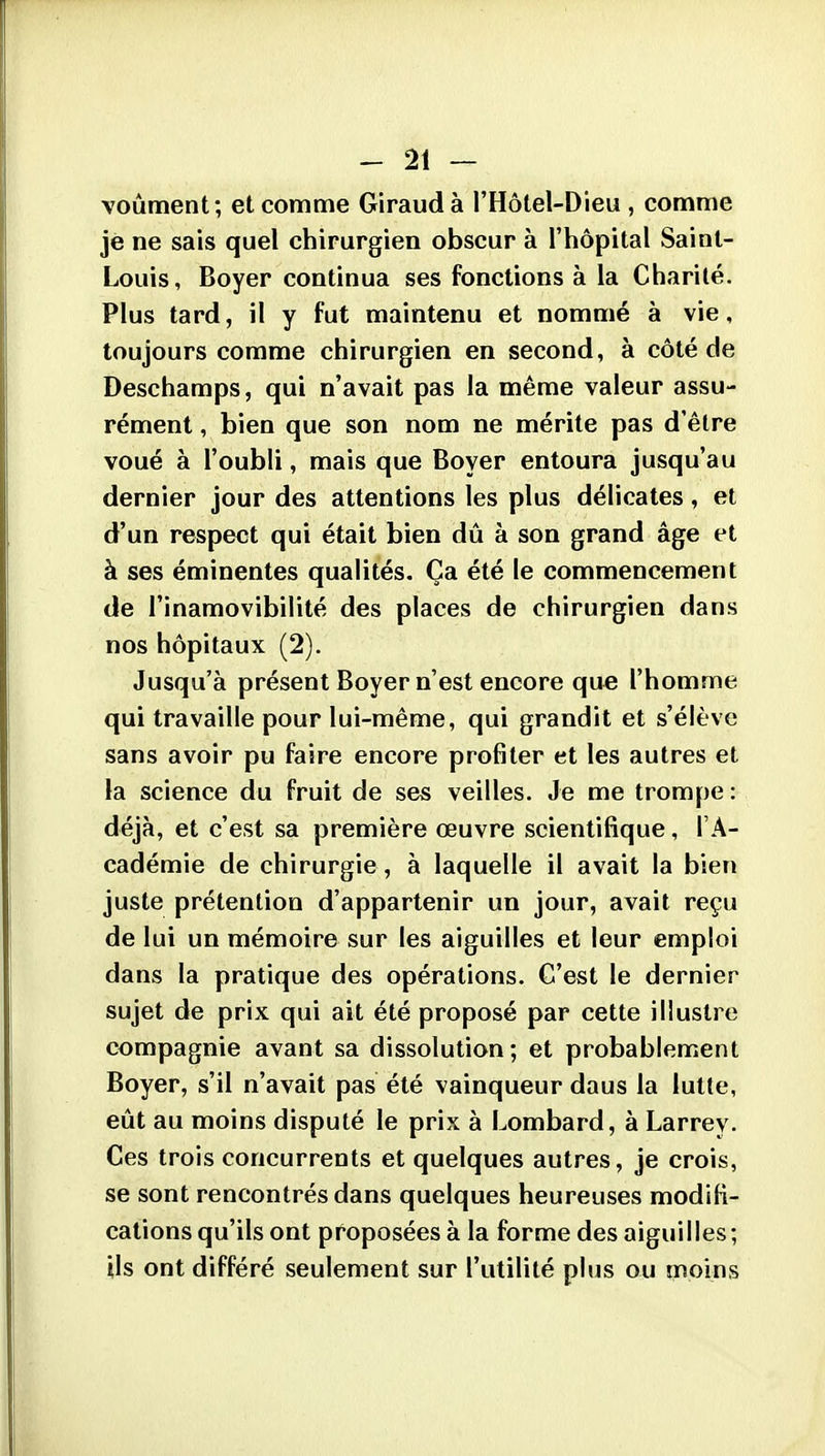 voûment; et comme Giraud à l'Hôtel-Dieu , comme je ne sais quel chirurgien obscur à l'hôpital Saint- Louis, Boyer continua ses fonctions à la Charité. Plus tard, il y fut maintenu et nommé à vie, toujours comme chirurgien en second, à côté de Deschamps, qui n'avait pas la même valeur assu- rément , bien que son nom ne mérite pas d'être voué à l'oubli, mais que Boyer entoura jusqu'au dernier jour des attentions les plus délicates, et d'un respect qui était bien dû à son grand âge et à ses éminentes qualités. Ça été le commencement de l'inamovibilité des places de chirurgien dans nos hôpitaux (2). Jusqu'à présent Boyer n'est encore que l'homme qui travaille pour lui-même, qui grandit et s'élève sans avoir pu faire encore profiter et les autres et la science du fruit de ses veilles. Je me trompe : déjà, et c'est sa première œuvre scientifique, l'A- cadémie de chirurgie, à laquelle il avait la bien juste prétention d'appartenir un jour, avait reçu de lui un mémoire sur les aiguilles et leur emploi dans la pratique des opérations. C'est le dernier sujet de prix qui ait été proposé par cette illustre compagnie avant sa dissolution; et probablement Boyer, s'il n'avait pas été vainqueur daus la lutte, eût au moins disputé le prix à Lombard, à Larrey. Ces trois concurrents et quelques autres, je crois, se sont rencontrés dans quelques heureuses modifi- cations qu'ils ont proposées à la forme des aiguilles; Us ont différé seulement sur l'utilité plus ou moins