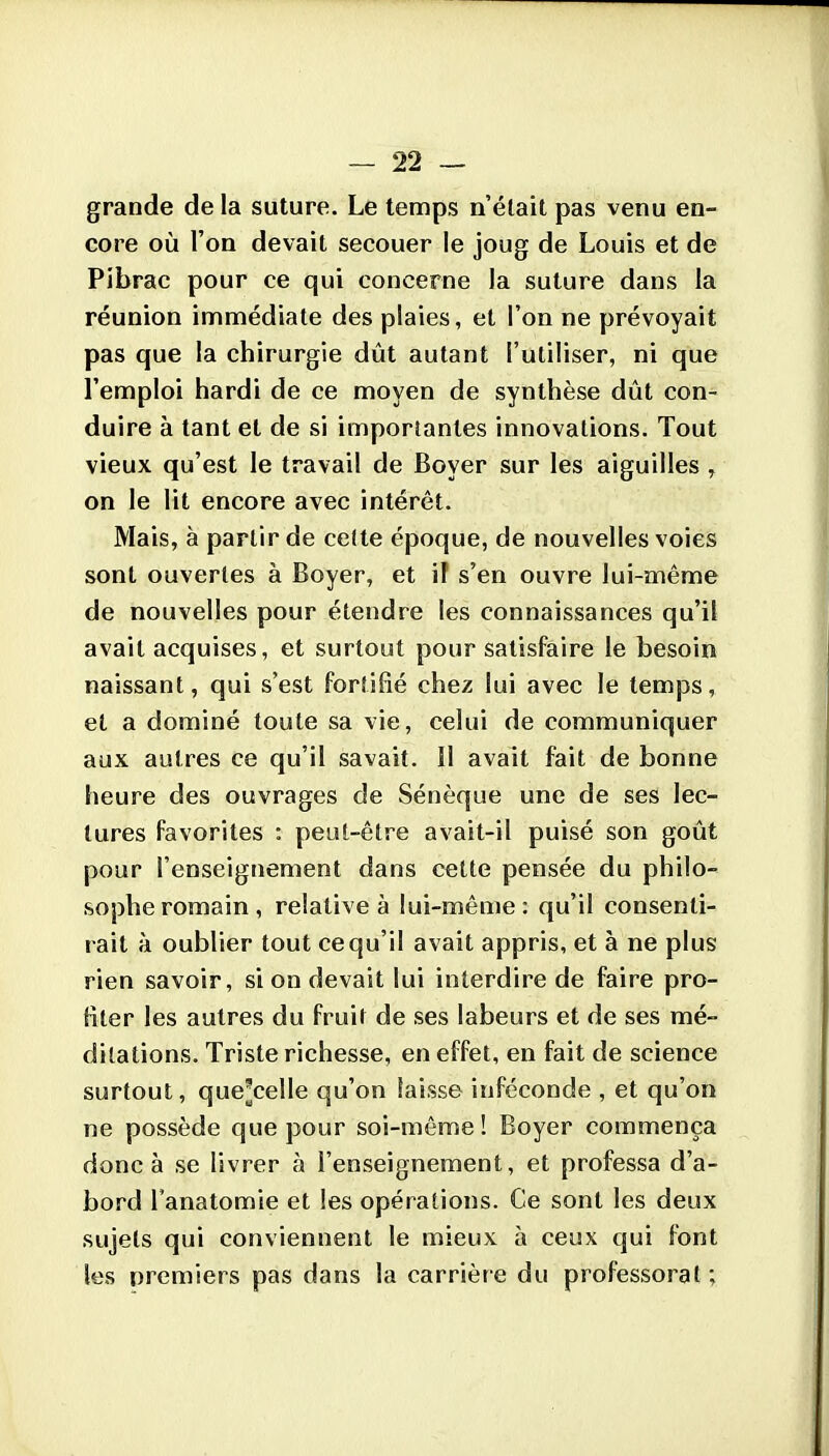 grande de la suture. Le temps n'était pas venu en- core où l'on devait secouer le joug de Louis et de Pibrac pour ce qui concerne la suture dans la réunion immédiate des plaies, et l'on ne prévoyait pas que la chirurgie dût autant l'utiliser, ni que l'emploi hardi de ce moyen de synthèse dût con- duire à tant et de si importantes innovations. Tout vieux qu'est le travail de Boyer sur les aiguilles , on le lit encore avec intérêt. Mais, à partir de ce(te époque, de nouvelles voies sont ouvertes à Boyer, et if s'en ouvre lui-même de nouvelles pour étendre les connaissances qu'il avait acquises, et surtout pour satisfaire le besoin naissant, qui s'est fortifié chez lui avec le temps, et a dominé toute sa vie, celui de communiquer aux autres ce qu'il savait. Il avait fait de bonne heure des ouvrages de Sénèque une de ses lec- tures favorites : peut-être avait-il puisé son goût pour l'enseignement dans cette pensée du philo- sophe romain, relative à lui-même: qu'il consenti- rait à oublier tout ce qu'il avait appris, et à ne plus rien savoir, si on devait lui interdire de faire pro- fiter les autres du fruil de ses labeurs et de ses mé- ditations. Triste richesse, en effet, en fait de science surtout, que^celle qu'on laisse inféconde , et qu'on ne possède que pour soi-même! Boyer commença donc à se livrer à l'enseignement, et professa d'a- bord l'anatomie et les opérations. Ce sont les deux sujets qui conviennent le mieux à ceux qui font les premiers pas dans la carrière du professorat ;