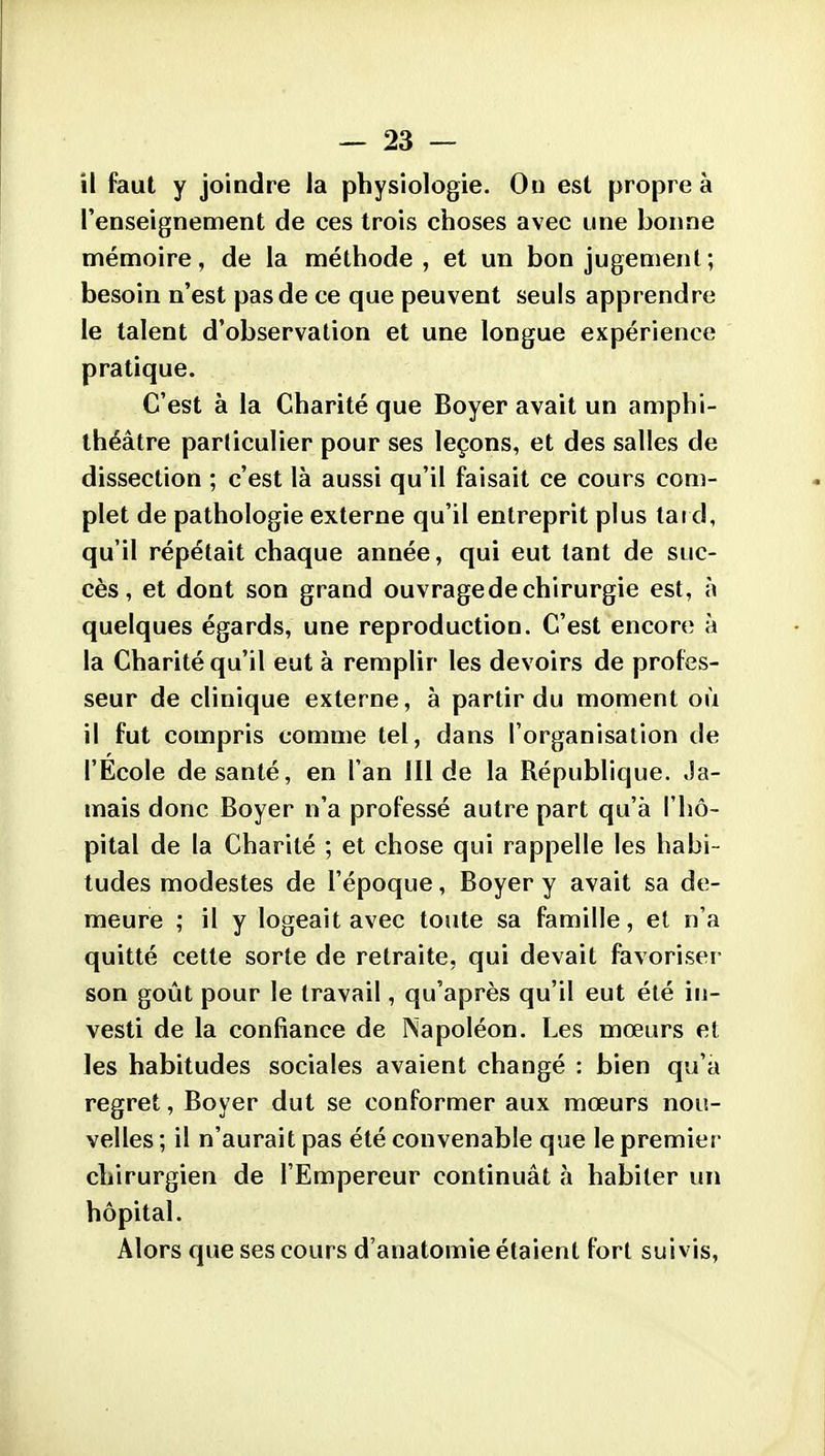 H faut y joindre la physiologie. Ou est propre à l'enseignement de ces trois choses avec une bonne mémoire, de la méthode, et un bon jugement ; besoin n'est pas de ce que peuvent seuls apprendre le talent d'observation et une longue expérience pratique. C'est à la Charité que Boyer avait un amphi- théâtre particulier pour ses leçons, et des salles de dissection ; c'est là aussi qu'il faisait ce cours com- plet de pathologie externe qu'il entreprit plus tat d, qu'il répétait chaque année, qui eut tant de suc- cès, et dont son grand ouvragedechirurgie est, à quelques égards, une reproduction. C'est encore à la Charité qu'il eut à remplir les devoirs de profes- seur de clinique externe, à partir du moment où il fut compris comme tel, dans l'organisation de l'Ecole de santé, en l'an 111 de la République. Ja- mais donc Boyer n'a professé autre part qu'à l'hô- pital de la Charité ; et chose qui rappelle les habi- tudes modestes de l'époque, Boyer y avait sa de- meure ; il y logeait avec toute sa famille, et n'a quitté cette sorte de retraite, qui devait favorisei- son goût pour le travail, qu'après qu'il eut été in- vesti de la confiance de Napoléon. Les mœurs et les habitudes sociales avaient changé : bien qu'a regret, Boyer dut se conformer aux mœurs nou- velles ; il n'aurait pas été convenable que le premier chirurgien de l'Empereur continuât à habiter un hôpital. Alors que ses cours d'anatomie étaient fort suivis.