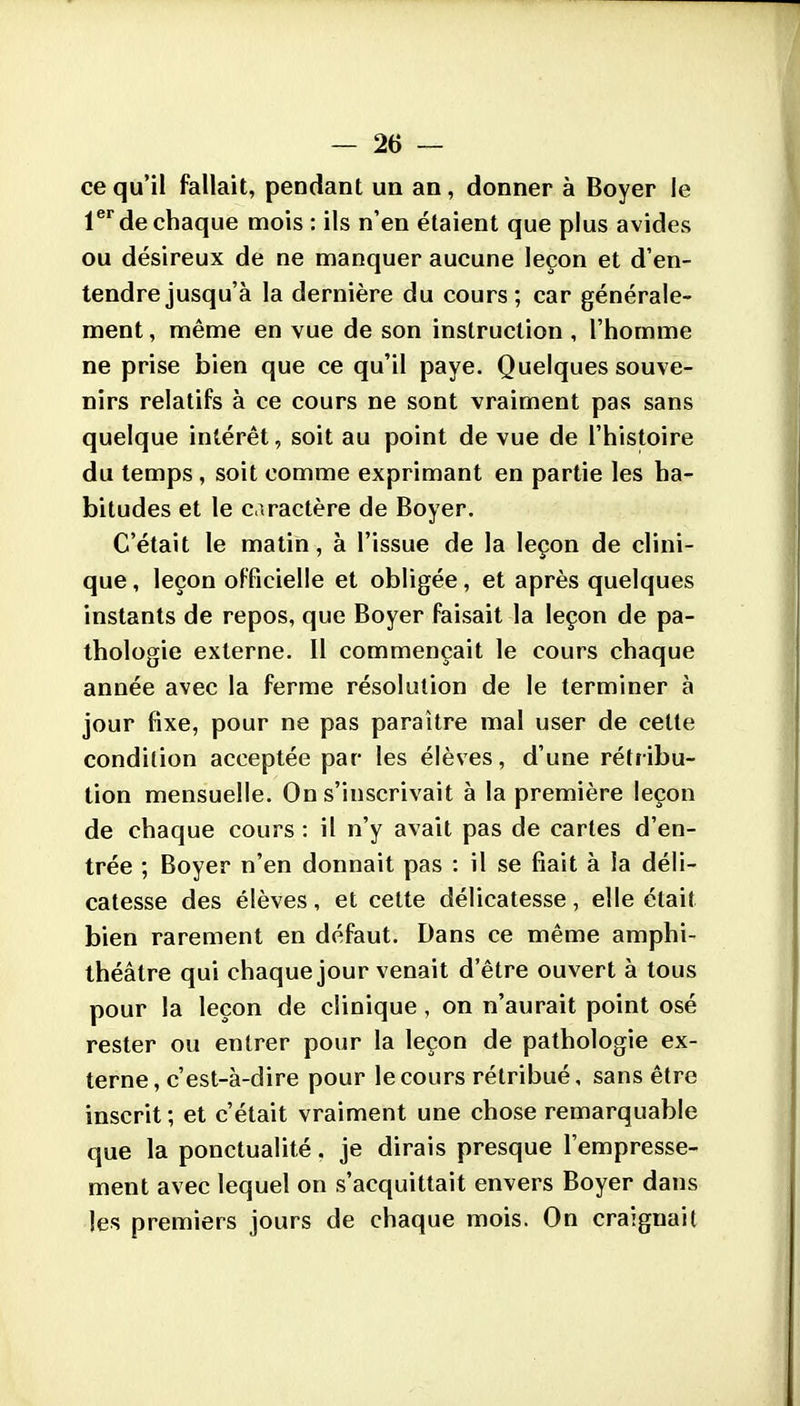 ce qu'il fallait, pendant un an, donner à Boyer le l® de chaque mois : ils n'en étaient que plus avides ou désireux de ne manquer aucune leçon et d'en- tendre jusqu'à la dernière du cours; car générale- ment , même en vue de son instruction , l'homme ne prise bien que ce qu'il paye. Quelques souve- nirs relatifs à ce cours ne sont vraiment pas sans quelque intérêt, soit au point de vue de l'histoire du temps , soit comme exprimant en partie les ha- bitudes et le caractère de Boyer. C'était le matin, à l'issue de la leçon de clini- que , leçon officielle et obligée, et après quelques instants de repos, que Boyer faisait la leçon de pa- thologie externe. Il commençait le cours chaque année avec la ferme résolution de le terminer à jour fixe, pour ne pas paraître mal user de cette condition acceptée par les élèves, d'une rétribu- tion mensuelle. On s'inscrivait à la première leçon de chaque cours : il n'y avait pas de cartes d'en- trée ; Boyer n'en donnait pas : il se fiait à la déli- catesse des élèves, et cette délicatesse, elle était bien rarement en défaut. Dans ce même amphi- théâtre qui chaque jour venait d'être ouvert à tous pour la leçon de clinique, on n'aurait point osé rester ou entrer pour la leçon de pathologie ex- terne, c'est-à-dire pour le cours rétribué, sans être inscrit ; et c'était vraiment une chose remarquable que la ponctualité. je dirais presque l'empresse- ment avec lequel on s'acquittait envers Boyer dans les premiers jours de chaque mois. On craignait