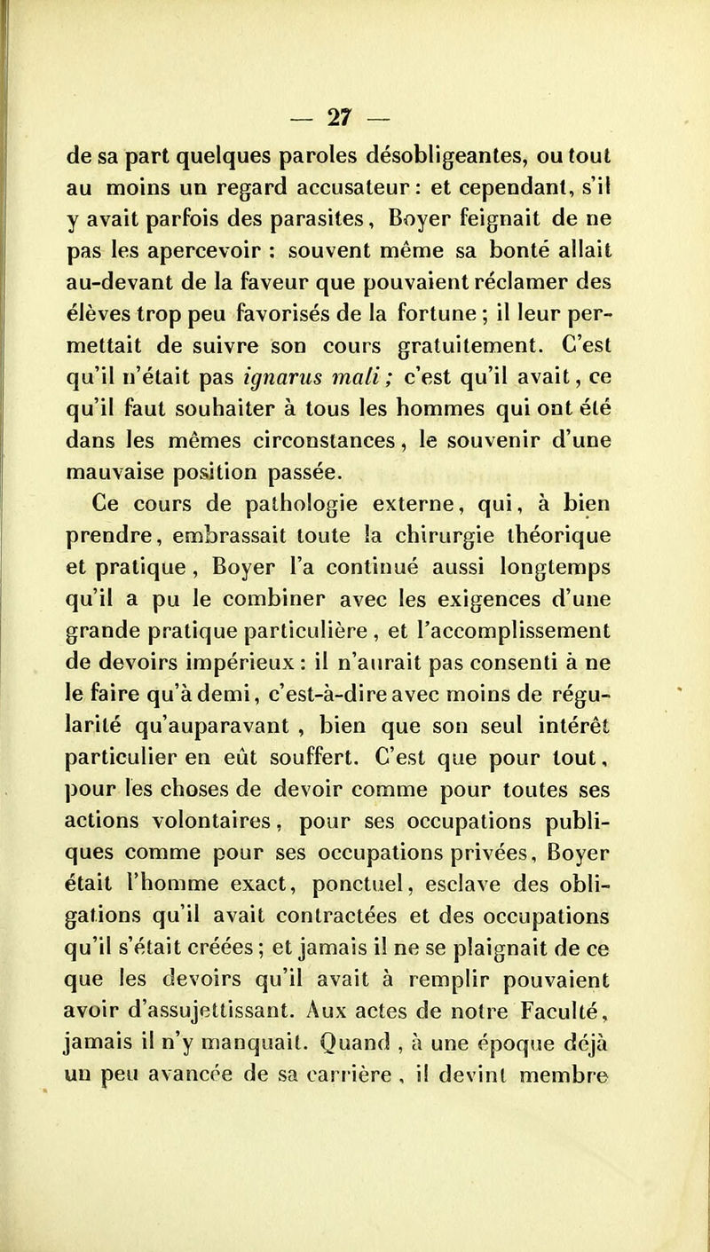 de sa part quelques paroles désobligeantes, ou tout au moins un regard accusateur: et cependant, s'il y avait parfois des parasites, Boyer feignait de ne pas les apercevoir : souvent même sa bonté allait au-devant de la faveur que pouvaient réclamer des élèves trop peu favorisés de la fortune ; il leur per- mettait de suivre son cours gratuitement. C'est qu'il n'était pas ignarus mali ; c'est qu'il avait, ce qu'il faut souhaiter à tous les hommes qui ont été dans les mêmes circonstances, le souvenir d'une mauvaise position passée. Ce cours de pathologie externe, qui, à bien prendre, embrassait toute la chirurgie théorique et pratique, Boyer l'a continué aussi longtemps qu'il a pu le combiner avec les exigences d'une grande pratique particulière , et l'accomplissement de devoirs impérieux: il n'aurait pas consenti à ne le faire qu'à demi, c'est-à-dire avec moins de régu- larité qu'auparavant , bien que son seul intérêt particulier en eût souffert. C'est que pour tout, pour les choses de devoir comme pour toutes ses actions volontaires, pour ses occupations publi- ques comme pour ses occupations privées, Boyer était l'homme exact, ponctuel, esclave des obli- gations qu'il avait contractées et des occupations qu'il s'était créées ; et jamais il ne se plaignait de ce que les devoirs qu'il avait à remplir pouvaient avoir d'assujettissant. Aux actes de notre Faculté, jamais il n'y manquait. Quand , à une époque déjà un peu avancée de sa carrière , il devint membre