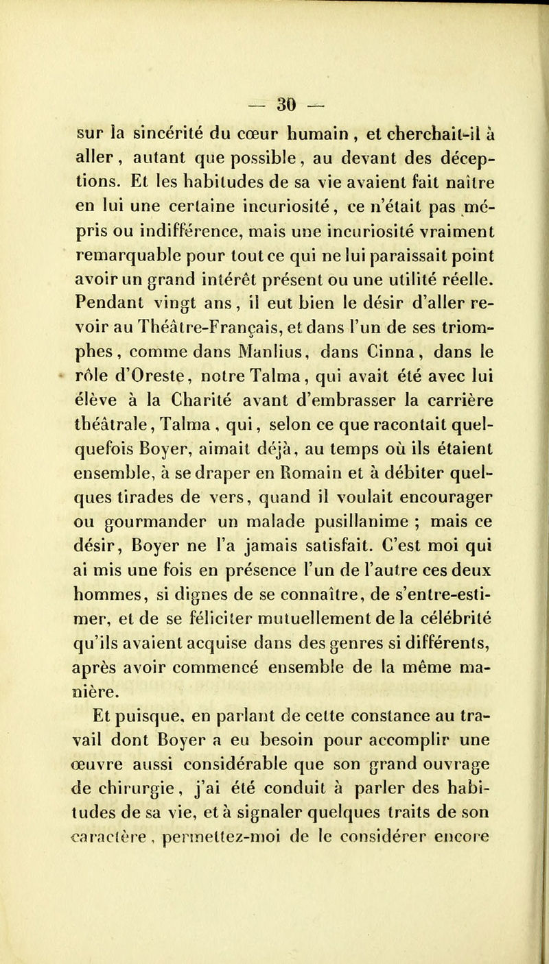 sur la sincérité du cœur humain , et cherchait-il à aller, autant que possible, au devant des décep- tions. Et les habitudes de sa vie avaient fait naître en lui une certaine incuriosité, ce n'était pas mé- pris ou indifférence, mais une incuriosité vraiment remarquable pour tout ce qui ne lui paraissait point avoir un grand intérêt présent ou une utilité réelle. Pendant vingt ans, il eut bien le désir d'aller re- voir au Théâtre-Français, et dans l'un de ses triom- phes , comme dans Manlius, dans Cinna, dans le * rôle d'Oreste, notre Talma, qui avait été avec lui élève à la Charité avant d'embrasser la carrière théâtrale, Talma , qui, selon ce que racontait quel- quefois Boyer, aimait déjà, au temps où ils étaient ensemble, à se draper en Romain et à débiter quel- ques tirades de vers, quand il voulait encourager ou gourmander un malade pusillanime ; mais ce désir, Boyer ne l'a jamais satisfait. C'est moi qui ai mis une fois en présence l'un de l'autre ces deux hommes, si dignes de se connaître, de s'enlre-esti- mer, et de se féliciter mutuellement de la célébrité qu'ils avaient acquise dans des genres si différents, après avoir commencé ensemble de la même ma- nière. Et puisque, en parlant de cette constance au tra- vail dont Boyer a eu besoin pour accomplir une oeuvre aussi considérable que son grand ouvrage de chirurgie, j'ai été conduit à parler des habi- tudes de sa vie, et à signaler quelques traits de son caracière, permettez-moi de le considérer encore