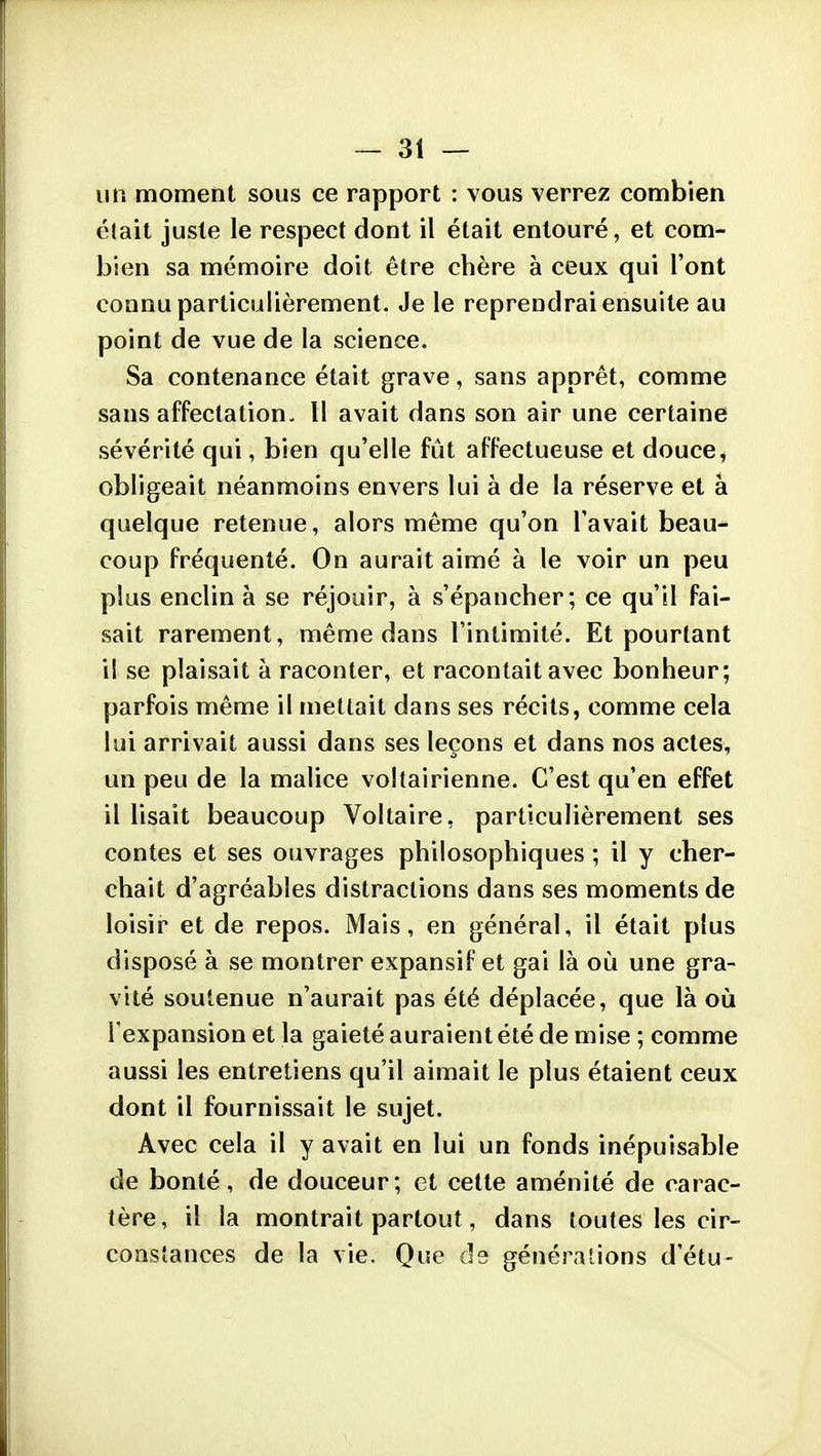 un moment sous ce rapport : vous verrez combien élait juste le respect dont il était entouré, et com- bien sa mémoire doit être chère à ceux qui l'ont connu particulièrement. Je le reprendrai ensuite au point de vue de la science. Sa contenance était grave, sans apprêt, comme sans affectation- 11 avait dans son air une certaine sévérité qui, bien qu'elle fût affectueuse et douce^ obligeait néanmoins envers lui à de la réserve et à quelque retenue, alors même qu'on l'avait beau* coup fréquenté. On aurait aimé à le voir un peu plus enclin à se réjouir, à s'épancher; ce qu'il fai- sait rarement, même dans l'intimité. Et pourtant il se plaisait à raconter, et racontait avec bonheur; parfois même il mettait dans ses récits, comme cela lui arrivait aussi dans ses leçons et dans nos actes, un peu de la malice voltairienne. C'est qu'en effet il lisait beaucoup Voltaire, particulièrement ses contes et ses ouvrages philosophiques ; il y cher- chait d'agréables distractions dans ses moments de loisir* et de repos. Mais, en général, il était plus disposé à se montrer expansif et gai là où une gra- vité soutenue n'aurait pas été déplacée, que là où l'expansion et la gaieté auraient été de mise ; comme aussi les entretiens qu'il aimait le plus étaient ceux dont il fournissait le sujet. Avec cela il y avait en lui un fonds inépuisable de bonté, de douceur; et cette aménité de carac- tère, il la montrait partout, dans toutes les cir- constances de la vie. Que de générations d'étu-