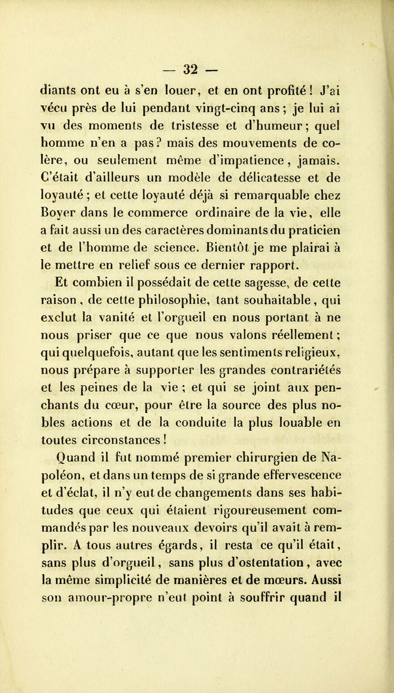 diants ont eu à s'en louer, et en ont profité ! J'ai vécu près de lui pendant vingt-cinq ans ; je lui ai vu des moments de tristesse et d'humeur ; quel homme n'en a pas? mais des mouvements de co- lère, ou seulement même d'impatience, jamais. C'était d'ailleurs un modèle de délicatesse et de loyauté ; et cette loyauté déjà si remarquable chez Boyer dans le commerce ordinaire de la vie, elle a fait aussi un des caractères dominants du praticien et de l'homme de science. Bientôt je me plairai à le mettre en relief sous ce dernier rapport. Et combien il possédait de cette sagesse, de cette raison , de cette philosophie, tant souhaitable, qui exclut la vanité et l'orgueil en nous portant à ne nous priser que ce que nous valons réellement ; qui quelquefois, autant que les sentiments religieux, nous prépare à supporter les grandes contrariétés et les peines de la vie ; et qui se joint aux pen- chants du cœur, pour être la source des plus no- bles actions et de la conduite la plus louable en toutes circonstances ! Quand il fut nommé premier chirurgien de Na- poléon, et dans un temps de si grande effervescence et d'éclat, il n'y eut de changements dans ses habi- tudes que ceux qui étaient rigoureusement com- mandés par les nouveaux devoirs qu'il avait à rem- plir. A tous autres égards, il resta ce qu'il était, sans plus d'orgueil, sans plus d'ostentation, avec la même simplicité de manières et de mœurs. Aussi son amour-propre n'eut point à souffrir quand il