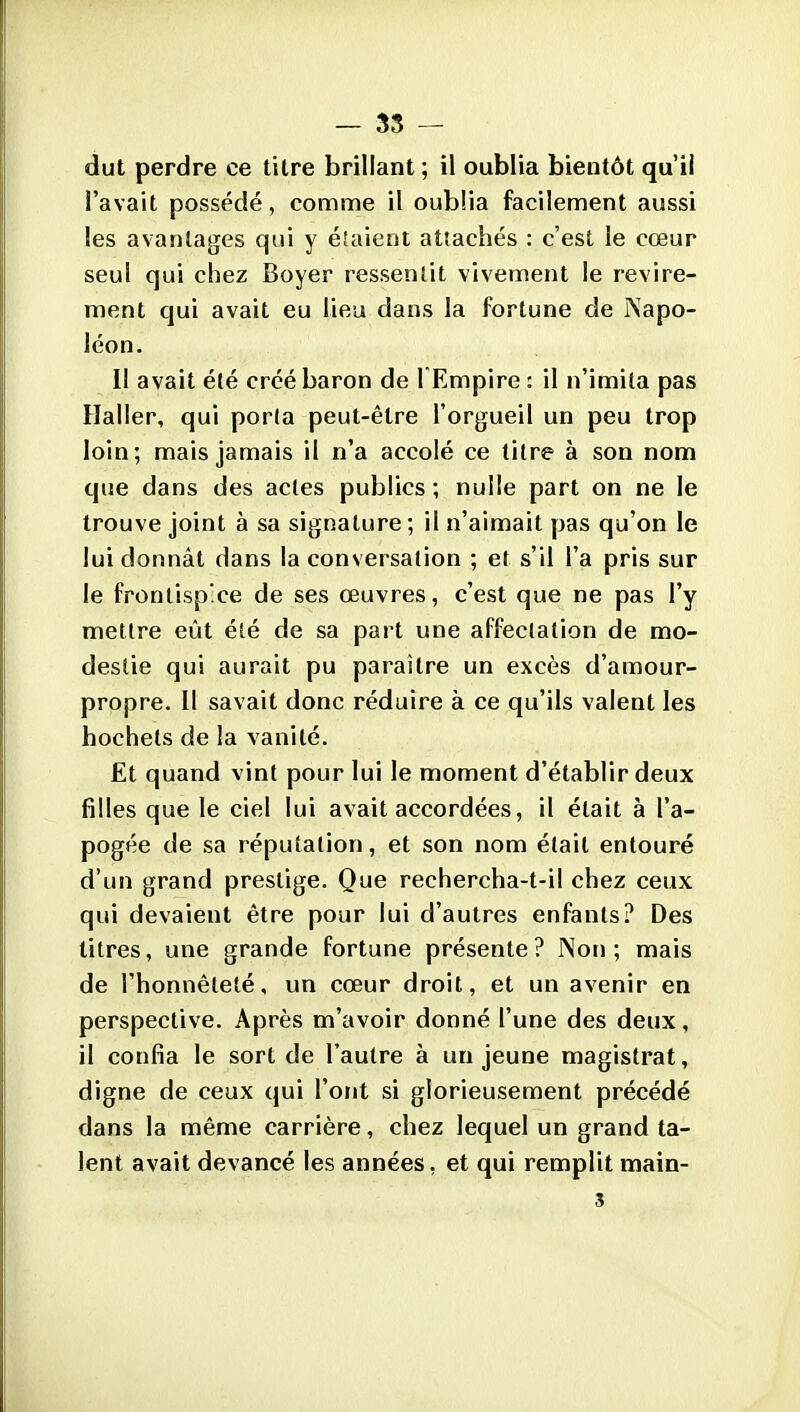 - 35 - dut perdre ce titre brillant ; il oublia bientôt qu'il l'avait possédé, comme il oublia facilement aussi les avantages qui y étaient attachés : c'est le cœur seul qui chez Boyer ressentit vivement le revire- ment qui avait eu lieu dans la fortune de Napo- léon. Il avait été créé baron de l Empire : il n'imita pas Haller, qui porta peut-être l'orgueil un peu trop loin; mais jamais il n'a accolé ce titre à son nom que dans des actes publics ; nulle part on ne le trouve joint à sa signature ; il n'aimait pas qu'on le lui donnât dans la conversation ; et s'il l'a pris sur le frontispice de ses œuvres, c'est que ne pas l'y mettre eût été de sa part une affectation de mo- destie qui aurait pu paraître un excès d'amour- propre. Il savait donc réduire à ce qu'ils valent les hochets de la vanité. Et quand vint pour lui le moment d'établir deux filles que le ciel lui avait accordées, il était à l'a- pogée de sa réputation, et son nom était entouré d'un grand prestige. Que rechercha-t-il chez ceux qui devaient être pour lui d'autres enfants? Des titres, une grande fortune présente? Non; mais de l'honnêteté, un cœur droit, et un avenir en perspective. Après m'avoir donné l'une des deux, il confia le sort de l'autre à un jeune magistrat, digne de ceux qui l'ont si glorieusement précédé dans la même carrière, chez lequel un grand ta- lent avait devancé les années, et qui remplit main-