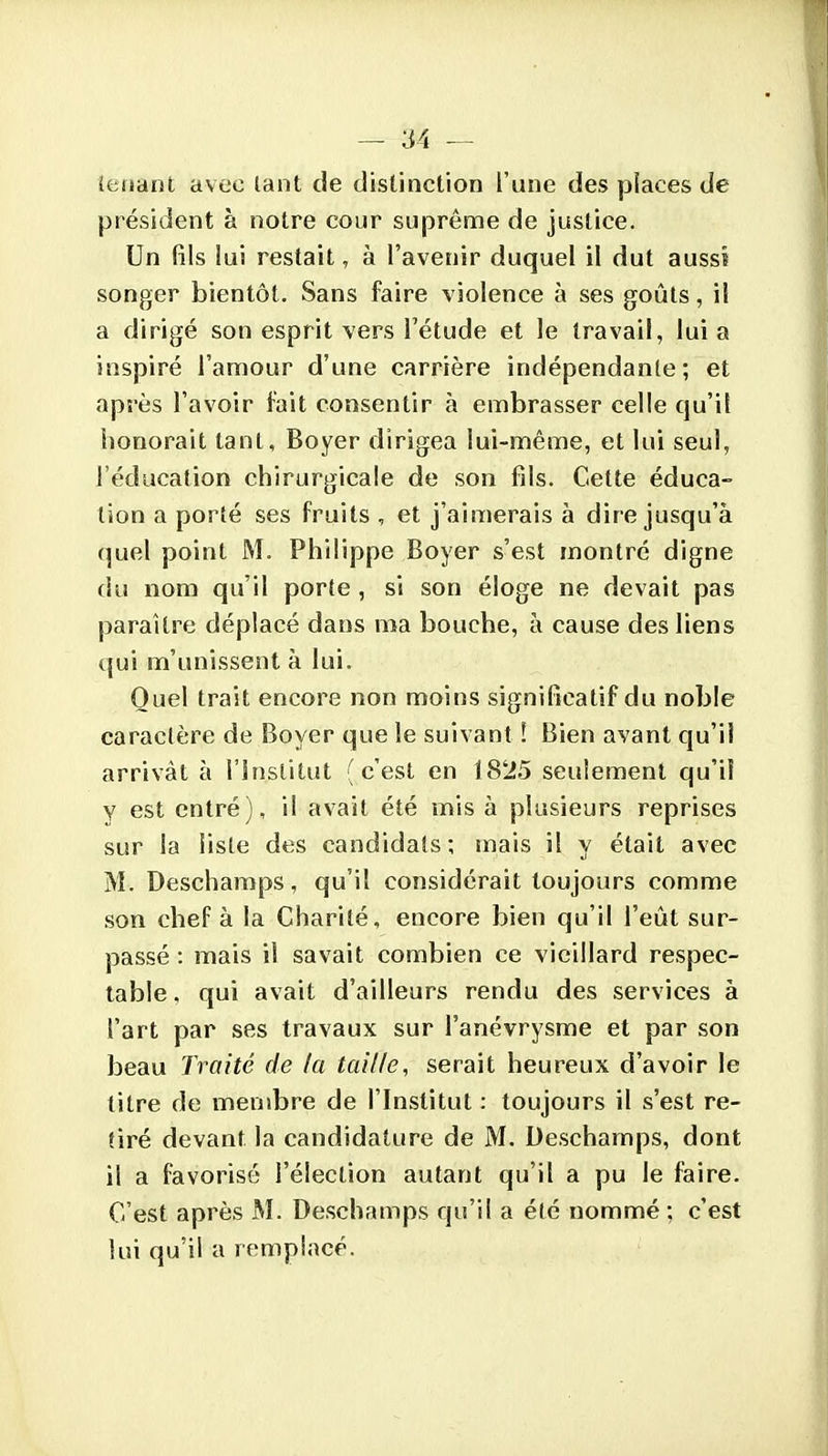 îeiiant avec lant de distinction l'une des piaces de président à notre cour suprême de justice. Un fils lui restait, à l'avenir duquel il dut aussi songer bientôt. Sans faire violence à ses goûts, il a dirigé son esprit vers l'étude et le travail, lui a inspiré l'amour d'une carrière indépendante; et après l'avoir fait consentir à embrasser celle qu'il honorait tant, Boyer dirigea lui-même, et lui seul, l'éducation chirurgicale de son fils. Cette éduca- tion a porté ses fruits , et j'aimerais à dire jusqu'à (]uel point M. Philippe Boyer s'est montré digne du nom qu'il porte, si son éloge ne devait pas paraître déplacé dans ma bouche, à cause des liens qui m'unissent à lui. Quel trait encore non moins significatif du noble caractère de Boyer que le suivant ! Bien avant qu'il arrivât à l'Institut (c'est en 18'i5 seulement qu'il Y est entré), il avait été mis à plusieurs reprises sur la liste des candidats; mais il y était avec M. Deschamps, qu'il considérait toujours comme son chef à la Charité, encore bien qu'il l'eût sur- passé : mais il savait combien ce vieillard respec- table , qui avait d'ailleurs rendu des services à l'art par ses travaux sur l'anévrysme et par son beau Traité de la taille, serait heureux d'avoir le titre de membre de l'Institut : toujours il s'est re- tiré devant la candidature de M. Deschamps, dont il a favorisé l'élection autant qu'il a pu le faire. C'est après M. Deschamps qu'il a été nommé ; c'est lui qu'il a remplacé.