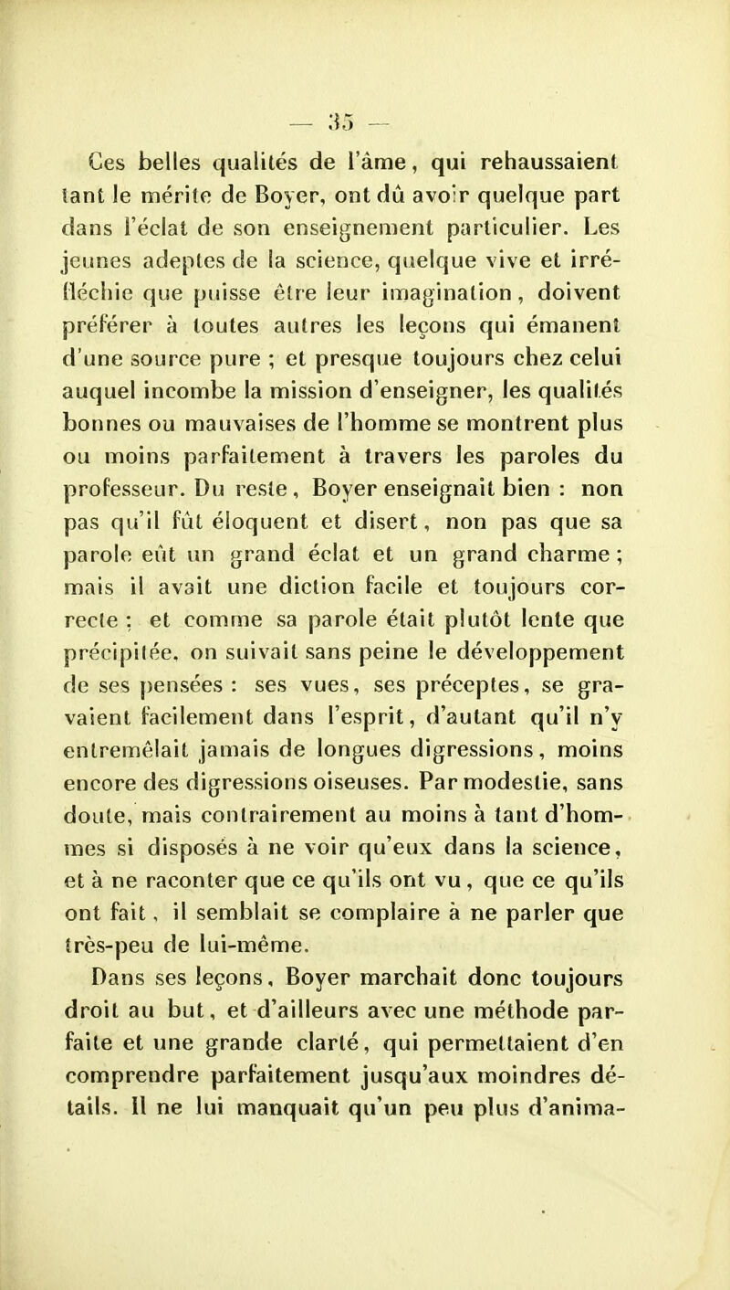 Ces belles qualités de l'àme, qui rehaussaient îant le mérite de Boyer, ont dû avo:r quelque part dans l'éclat de son enseignement particulier. Les jeunes adeptes de la science, quelque vive et irré- (léchie que puisse être leur imagination, doivent préférer à toutes autres les leçons qui émanent d'une source pure ; et presque toujours chez celui auquel incombe la mission d'enseigner, les qualités bonnes ou mauvaises de l'homme se montrent plus ou moins parfaitement à travers les paroles du professeur. Du reste , Boyer enseignait bien : non pas qu'il fût éloquent et disert, non pas que sa parole eût un grand éclat et un grand charme; mais il avait une diction facile et toujours cor- recte : et comme sa parole était plutôt lente que précipilée, on suivait sans peine le développement de ses pensées : ses vues, ses préceptes, se gra- vaient facilement dans l'esprit, d'autant qu'il n'y entremêlait jamais de longues digressions, moins encore des digressions oiseuses. Par modestie, sans doute, mais contrairement au moins à tant d'hom- mes si disposés à ne voir qu'eux dans la science, et à ne raconter que ce qu'ils ont vu , que ce qu'ils ont fait, il semblait se complaire à ne parler que très-peu de lui-même. Dans ses leçons, Boyer marchait donc toujours droit au but, et d'ailleurs avec une méthode par- faite et une grande clarté, qui permettaient d'en comprendre parfaitement jusqu'aux moindres dé- tails. Il ne lui manquait qu'un peu plus d'anima-