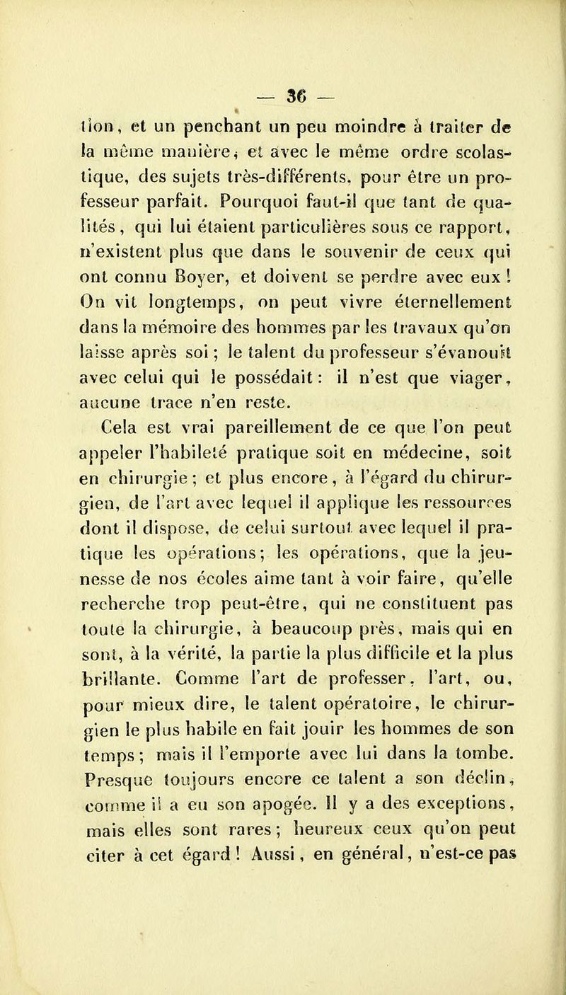 lion, et un penchant un peu moindre à traiter de la môme manière^ et avec le même ordie scolas- lique, des sujets très-différenls. pojr être un pro- fesseur parfait. Pourquoi faut-il que tant de qua- lités, qui lui étaient particulières sous ce rapport, n'existent plus que dans le souvenir de ceux (|ui ont connu Boyer, et doivent se perdre avec eux 1 On vit longtemps, on peut vivre éternellement dans la mémoire des hommes par les travaux qu'on laisse après soi ; le talent du professeur s'évanouH avec celui qui le possédait: il n'est que viager, aucune trace n'en reste. Cela est vrai pareillement de ce que l'on peut: appeler l'habileté pratique soit en médecine, soit en chirurgie; et plus encore, à l'égard du chirur- gien, de l'art avec lequel il applique les ressources dont il dispose, de celui surtout avec lequel il pra- tique les opérations; les opérations, que la jeu- nesse de nos écoles aime tant à voir faire, qu'elle recherche trop peut-être, qui ne constituent pas toute la chirurgie, à beaucoup près, mais qui en sorîl, à la vérité, la partie la plus difficile et la plus brillante. Comme l'art de professer, l'art, ou, pour mieux dire, le talent opératoire, le chirur- gien le plus habile en fait jouir les hommes de son temps; mais il l'emporte avec lui dans la tombe. Presque toujours encore ce talent a son déclin, comme il a eu son apogée. 11 y a des exceptions, mais elles sont raines ; heureux ceux qu'on peut citer à cet égard! Aussi, en général, n'est-ce pas