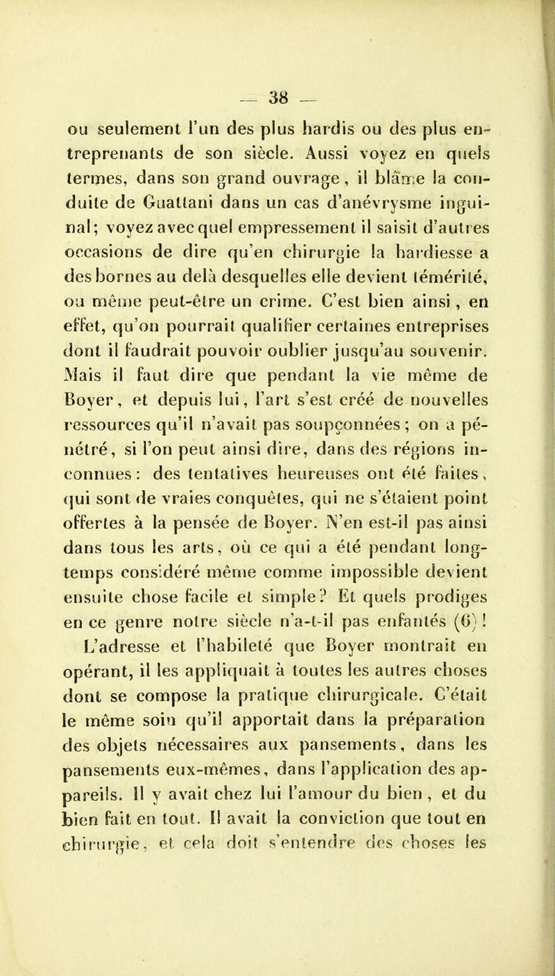 ou seulement l'un des plus hardis ou des plus en- treprenants de son siècle. Aussi voyez en quels termes, dans son grand ouvrage , il blârr;e la con- duite de Guallani dans un cas d'anévrysme ingui- nal; voyez avec quel empressement il saisit d'autres occasions de dire qu'en chirurgie la hardiesse a des bornes au delà desquelles elle devient (émérilé, ou môme peut-être un crime. C'est bien ainsi, en effet, qu'on pourrait qualilier certaines entreprises dont il Faudrait pouvoir oublier jusqu'au souvenir. Mais il faut dire que pendant la vie même de Boyer, et depuis lui, l'art s'est créé de nouvelles ressources qu'il n'avait pas soupçonnées; on a pé- nétré, si l'on peut ainsi dire, dans des régions in- connues : des tentatives heureuses ont été faites, qui sont de vraies conquêtes, qui ne s'étaient point offertes à la pensée de Boyer. ÎS'en est-il pas ainsi dans tous les arts, où ce qui a été pendant long- temps considéré mênje comme impossible devient ensuite chose facile et simple? El quels prodiges en ce genre notre siècle n'a-t-il pas enfantés (6) ! L'adresse et l'habileté que Boyer montrait en opérant, il les appliquait à toutes les autres choses dont se compose la pratique chirurgicale. C'était le même soin qu'il apportait dans la préparation des objets nécessaires aux pansements, dans les pansements eux-mêmes, dans l'application des ap- pareils. Il y avait chez lui l'amour du bien , et du bien fait en tout. Il avait la conviction que tout en chirurgie, et cela doit s'entendre des choses les
