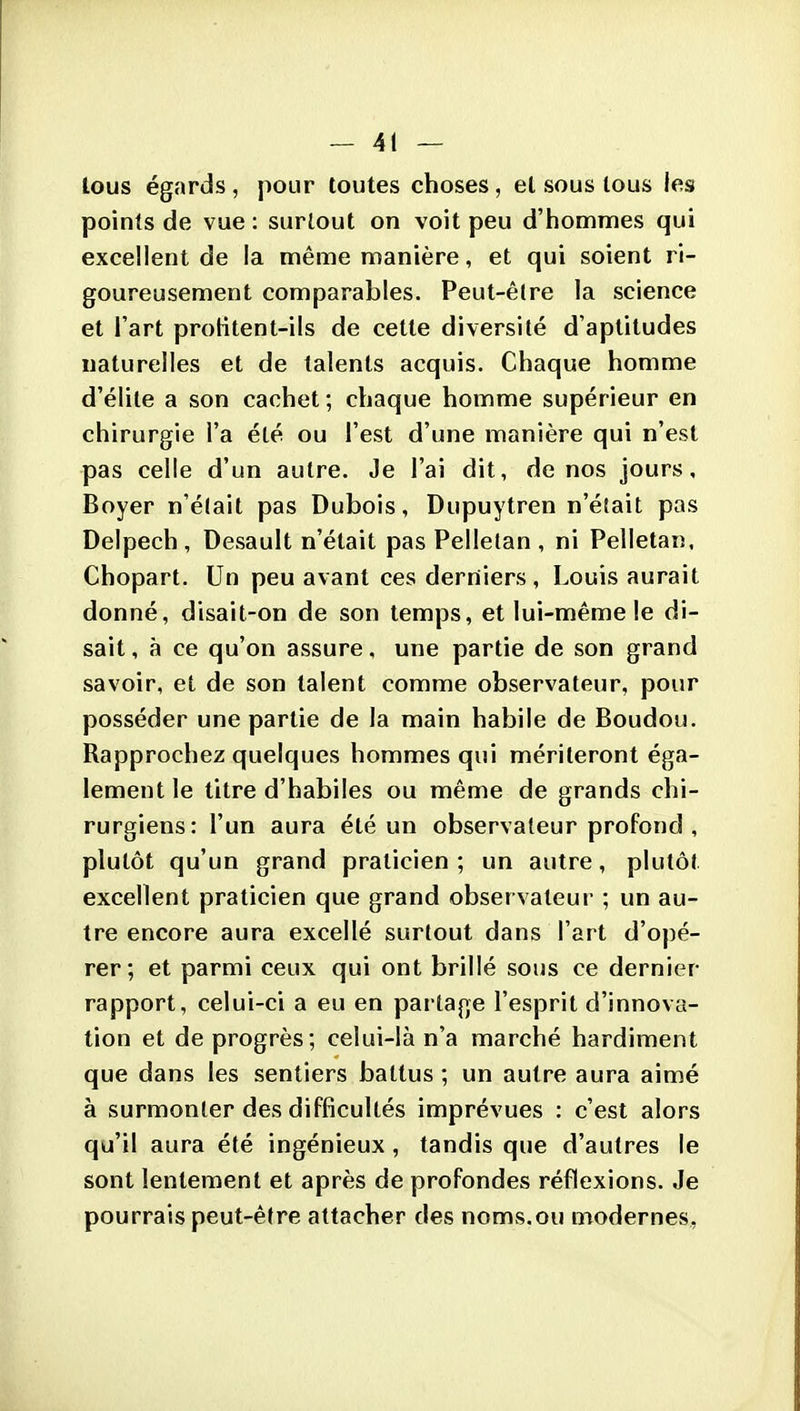 lous égards , pour toutes choses, et sous tous les points de vue : surtout on voit peu d'hommes qui excellent de la même manière, et qui soient ri- goureusement comparables. Peut-être la science et l'art protitent-ils de cette diversité d'aptitudes naturelles et de talents acquis. Chaque homme d'élite a son cachet ; chaque homme supérieur en chirurgie l'a été ou l'est d'une manière qui n'est pas celle d'un autre. Je l'ai dit, de nos jours, Boyer n'était pas Dubois, Dupuytren n'éîait pas Delpech, Desault n'était pas Pelletan , ni Pelletan, Chopart. Un peu avant ces derniers, Louis aurait donné, disait-on de son temps, et lui-même !e di- sait , à ce qu'on assure, une partie de son grand savoir, et de son talent comme observateur, pour posséder une partie de la main habile de Boudou. Rapprochez quelques hommes qui mériteront éga- lement le titre d'habiles ou même de grands chi- rurgiens: l'un aura été un observateur profond , plutôt qu'un grand praticien; un autre, plutôt excellent praticien que grand observateur ; un au- tre encore aura excellé surtout dans l'art d'opé- rer; et parmi ceux qui ont brillé sous ce dernier rapport, celui-ci a eu en partage l'esprit d'innova- tion et de progrès; celui-là n'a marché hardiment que dans les sentiers battus ; un autre aura aimé à surmonter des difficultés imprévues : c'est alors qu'il aura été ingénieux, tandis que d'autres le sont lentement et après de profondes réflexions. Je pourrais peut-être attacher des noms.ou modernes.