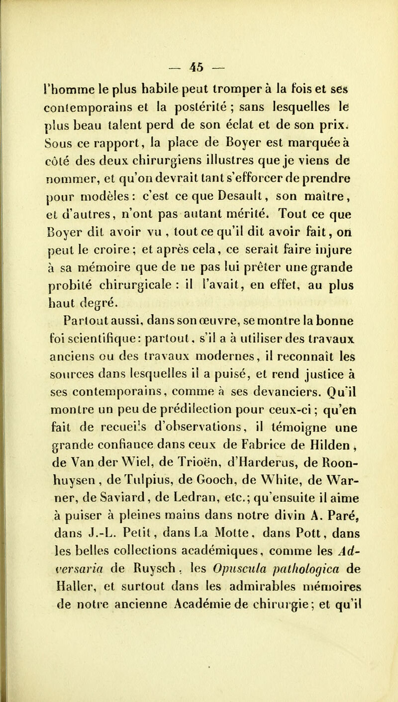 l'homme le plus habile peut tromper à la fois et ses contemporains et la postérité ; sans lesquelles Id plus beau talent perd de son éclat et de son prix,^ Sous ce rapport, la place de Boyer est marquée à côté des deux chirurgiens illustres que je viens de nommer, et qu'on devrait tant s'efforcer de prendre pour modèles: c'est ce que Desault, son maître, et d'autres, n'ont pas autant mérité. Tout ce que Boyer dit avoir vu , tout ce qu'il dit avoir fait, cri peut le croire ; et après cela, ce serait faire injure à sa mémoire que de ne pas lui prêter une grande probité chirurgicale : il l'avait, en effet, au plus haut degré. Partout aussi, dans son œuvre, se montre la bonne foi scientifique: partout, s'il a à utiliser des travaux anciens ou des travaux modernes, il reconnaît les sources dans lesquelles il a puisé, et rend justice à ses contemporains, comme à ses devanciers. Qu'il montre un peu de prédilection pour ceux-ci ; qu'en fait de recueils d'observations, il témoigne une grande confiance dans ceux de Fabrice de Hilden ^ de Van der Wiel, de Trioën, d'Harderus, de Roon- huysen , de Tulpius, de Gooch, de White, de War- ner, de Saviard, de Ledran, etc.; qu'ensuite il aime à puiser à pleines mains dans notre divin A. Paré, dans J.-L. Petit, dans La Motte, dans Pott, dans les belles collections académiques, comme les Ad- versaria de Ruyseh, les Opusciila patliologica de Haller, et surtout dans les admirables n>émoires de notre ancienne Académie de chirur gie ; et qu'il