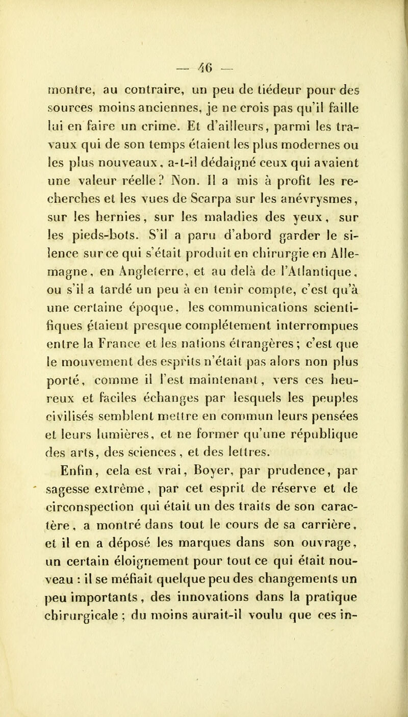 — re- montre, au contraire, un peu de tiédeur pour des sources moins anciennes, je ne crois pas qu'il faille lui en faire un crime. El d'ailleurs, parmi les tra- vaux qui de son temps étaient les plus modernes ou les plus nouveaux, a-l-iî dédaigné ceux qui avaient une valeur réelle? INon. Il a mis à profit les re- cherches et les vues de Scarpa sur les anévrysmes, sur les hernies, sur les maladies des yeux, sur les pieds-bots. S'il a paru d'abord garder le si- lence sur ce qui s'était produit en chirurgie en Alle- magne, en Angleterre, et au delà de l'Atlantique, ou s'il a tardé un peu à en tenir compte, c'est qu'à une certaine époque, les communications scienti- fiques étaient presque complètement interrompues entre la France et les nations étrangères; c'est que le mouvement des esprits n'était pas alors non plus porté, comme il l'est maintenant, vers ces heu- reux et faciles échanges par lesquels les peuples civilisés semblent mettre en con)mun leurs pensées et leurs lumières, et ne former qu'une république des arts, des sciences, et des lettres. Enfin, cela est vrai, Boyer, par prudence, par sagesse extrême, par cet esprit de réserve et de circonspection qui était un des traits de son carac- tère, a montré dans tout le cours de sa carrière, et il en a déposé les marques dans son ouvrage, un certain éloignement pour tout ce qui était nou- veau : il se méfiait quelque peu des changements un peu importants, des iimovations dans la pratique chirurgicale ; du moins aurait-il voulu que ces in-