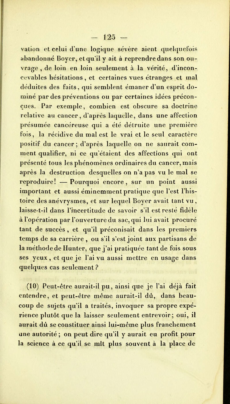 vation et celui d'une logique sévère aient quelquefois abandonné Boyer, et qu'il y ait à reprendre dans son ou- vrage , de loin en loin seulement à la vérité, d'incon- cevables hésitations , et certaines vues étranges et mal déduites des faits, qui semblent émaner d'un esprit do- miné par des préventions ou par certaines idées précon- çues. Par exemple, combien est obscure sa doctrine relative au cancer, d'après laquelle, dans une affection présumée cancéreuse qui a été détruite une première fois, la récidive du mal est le vrai et le seul caractère positif du cancer; d'après laquelle on ne saurait com- ment qualifier, ni ce qu'étaient des affections qui ont présenté tous les phénomènes ordinaires du cancer, mais après la destruction desquelles on n'a pas vu le mal se reproduire! —Pourquoi encore, sur un point aussi important et aussi éminemment pratique que l'est l'his- toire des anévrysmes, et sur lequel Boyer avait tant vu , laisse-t-il dans l'incertitude de savoir s'il est resté fidèle à l'opération par l'ouverture du sac, qui lui avait procuré tant de succès , et qu'il préconisait dans les premiers temps de sa carrière , ou s'il s'est joint aux partisans de la méthode de Hunter, que j'ai pratiquée tant de fois sous ses yeux, et que je l'ai vu aussi mettre en usage dans quelques cas seulement ? (10) Peut-être aurait-il pu, ainsi que je l'ai déjà fait entendre, et peut-être même aurait-il dû, dans beau- coup de sujets qu'il a traités, invoquer sa propre expé- rience plutôt que la laisser seulement entrevoir; oui, il aurait dû se constituer ainsi lui-même plus franchement une autorité ; on peut dire qu'il y aurait eu profit pour la science à ce qu'il se mit plus souvent à la place de