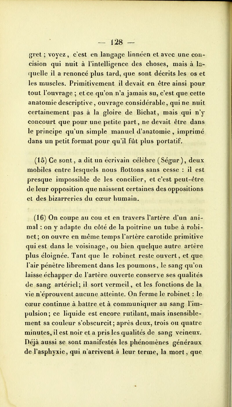 {;ret ; voyez, c'est en langafje linnéen et avec une con- cision qui nuit à l'intelligence des choses, mais à la- (juelle il a renoncé plus tard, que sont décrits les os et les muscles. Primitivement il devait en être ainsi pour tout l'ouvrage ; et ce qu'on n'a jamais su, c'est que cette anatomie descriptive, ouvrage considérable, qui ne nuit certainement pas à la gloire de Bichat, mais qui n'y concourt que pour une petite part, ne devait être dans le principe qu'un simple manuel d'anatomie , imprimé dans un petit format pour qu'il fût plus portatif. (15) Ce sont, a dit un écrivain célèbre ( Ségur ), deux mobiles entre lesquels nous flottons sans cesse : il est presque impossible de les concilier, et c'est peut-être de leur opposition que naissent certaines des oppositions et des bizarreries du cœur humain. (16) On coupe au cou et en travers l'artère d'un ani- mal : on y adapte du côté de la poitrine un tube à robi- net ; on ouvre en même temps l'artère carotide primitive qui est dans le voisinage, ou bien quelque autre artère plus éloignée. Tant que le robinet reste ouvert, et que l'air pénètre librement dans les poumons, le sang qu'on laisse échapper de l'artère ouverte conserve ses qualités de sang artériel; il sort vermeil, et les fonctions de la vie n'éprouvent aucune atteinte. On ferme le robinet : le cœur continue à battre et à communiquer au sang l'im- pulsion ; ce liquide est encore rutilant, mais insensible- ment sa couleur s'obscurcit; après deux, trois ou quatre minutes, il est noir et a pris les qualités de sang veineux. Déjà aussi se sont manifestés les phénomènes généraux de l'asphyxie, qui n'arrivent à leur terme, la mort, que