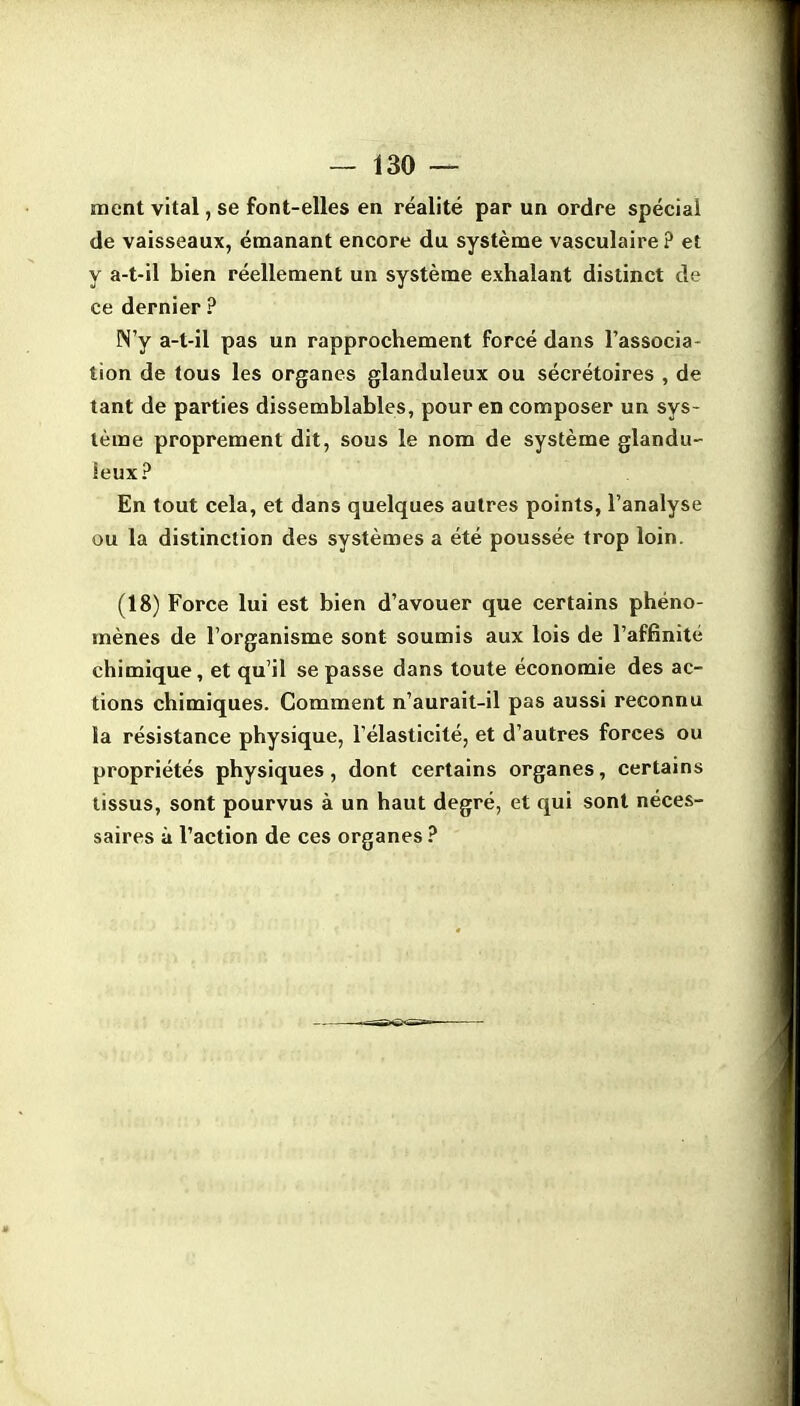 ment vital, se font-elles en réalité par un ordre spécial de vaisseaux, émanant encore du système vasculaire? et y a-t-il bien réellement un système exhalant distinct de ce dernier ? N'y a-t-il pas un rapprochement forcé dans l'associa- tion de tous les organes glanduleux ou sécrétoires , de tant de parties dissemblables, pour en composer un sys- tème proprement dit, sous le nom de système glandu- leux? En tout cela, et dans quelques autres points, l'analyse ou la distinction des systèmes a été poussée trop loin. (18) Force lui est bien d'avouer que certains phéno- mènes de l'organisme sont soumis aux lois de l'affinité chimique, et qu'il se passe dans toute économie des ac- tions chimiques. Comment n'aurait-il pas aussi reconnu la résistance physique, l'élasticité, et d'autres forces ou propriétés physiques, dont certains organes, certains tissus, sont pourvus à un haut degré, et qui sont néces- saires à l'action de ces organes ?