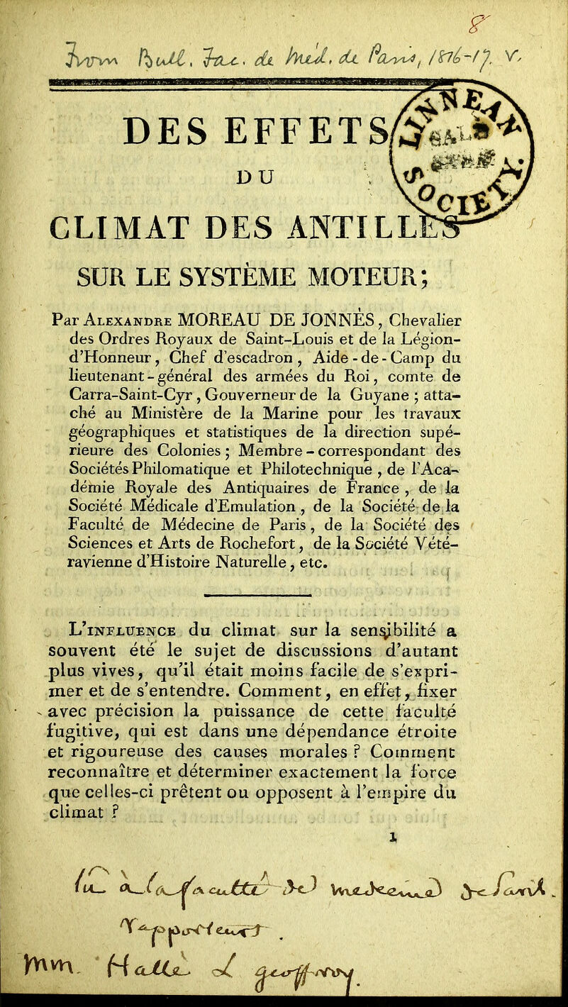 DES EFFETS DU CLIMAT DES ANTILL SUR LE SYSTÈME MOTEUR ; Par Alexandre MOREAU DE JONNÈS, Chevalier des Ordres Royaux de Saint-Louis et de la Légion- d'Honneur, Chef d'escadron, Aide-de-Camp du lieutenant - général des armées du Roi, comte de Carra-Saint-Cyr , Gouverneur de la Guyane ; atta- ché au Ministère de la Marine pour les travaux géographiques et statistiques de la direction supé- rieure des Colonies ; Membre - correspondant des Sociétés Philomatique et Philotechnique , de TAca- demie Royale des Antiquaires de France , de la Société Médicale d'Emulation , de la Société de la Faculté de Médecine de Paris, de la Société des Sciences et Arts de Rochefort, de la Société Vété- ravienne d'Histoire Naturelle, etc. L'influence du climat sur la sen^bilité a souvent été le sujet de discussions d'autant plus vives, qu'il était moins facile de s'expri- mer et de s'entendre. Comment, en effet, fixer avec précision la puissance de cette faculté fugitive, qui est dans une dépendance étroite et rigoureuse des causes morales ? Comment reconnaître et déterminer exactement la force que celles-ci prêtent ou opposent à l'empire du climat ? 'T^o |ûirW ÊXoirf