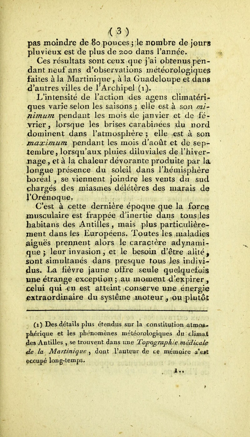 <3) pas moindre de 80 pouces j le nombre de jours pluvieux est de plus de 2.00 dans l'année. Ces résultats sont ceux que j'ai obtenus pen- dant neuf ans d'observations météorologiques faites à la Martinique, à la Guadeloupe et dans d'autres villes de l'ArchipeJ (1). L'intensité de l'action des agens cliraatéri- ques varie selon les saisons j elle est à son mi' nimum pendant les mois de janvier et de fé- vrier, lorsque les brises carabinées du nord dominent dans l'atmosplrère ; elle est à son maximum pendant les mois d'août et de sep- tembre, lorsqu'aux pluies diluviales de l'hiver- ,nage, et à la chaleur dévorante produite par la longue présence du soleil dans l'hémisphère boréal , se viennent joindre les vents du sud chargés des miasmes délétères des marais de rOrénoque. C'est à cette dernière époque que la force, musculaire est frappée d'inertie dans tous les habitans des Antilles, mais plus particulière- ment dans les Européens. Toutes les maladies aiguës prennent alors le caractère adynami- que j leur invasion, et le besoin d'être alité, sont simultanés dans presque tous les indivi- dus. La fièvre jaune offre seule quelquefois une étrange exception ; au moment d'expirer , £elui qui en est atteint conserve une énergie extraordinaire du système .moteur^ lou plutôt (1) Des détails plus étendus sur la constitution atmos- phérique et les phénomènes météorologiques du cJima.t 4e3 Antilles , se trouvent dans une Topographie médicale de la Martinique ^ dont l'auteur de ce mémoire s'eat occupé long-temps. .1..