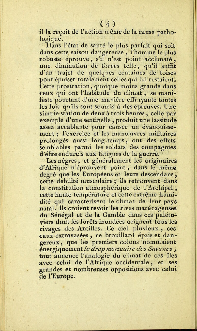 il la reçoit de l'action luêrae de la cause patho- logique. Dans l'état de santé le plus parfait qui soit dans cette saison dangereuse , l'homme le plus robuste éprouve, s'il n'est point acclimaté, une diminution de forces telle, qu'il suffit d'un trajet de quelques centaines de toises pour épuiser totalement celles qui lui restaient. Cette prostration, quoique moins grande dans ceux qui ont l'habitude du climat , se mani- feste pourtant d'une manière effrayante toutes les fois qu'ils sont soumis à des épreuves. Une simple station de deux à trois heures , celle par exemple d'une sentinelle, produit une lassitude assez accablante pour causer un évanouisse- ment ; l'exercice et les manœuvres militaires J>rolongés aussi long-temps, ont des effets semblables parmi les soldats des compagnies d'élite endurçis aux fatigues de la guerre. Les nègres, et généralement les originaires d'Afrique n'éprouvent point, dans le même degré que les Exiropéens et leurs descendans, cette débilité musculaire ; ils retrouvent dans la constitution atmosphérique de l'Archipel , cette haute température et cette extrême humi- dité qui caractérisent le climat de leur pays natal. Ils croient revoir les rives marécageuses du Sénégal et de la Gambie dans ces palétu- viers dont les forêts inondées ceignent tous les rivages des Antilles. Ce ciel pluvieux , ces eaux extravasées , ce brouillard épais et dan- gereux , que les premiers colons nommaient énergiquement le drap mortuaire des Savanes , tout annonce l'analogie du climat de ces îles avec celui de l'Afrique occidentale, et ses grandes et nombreuses oppositions avec celui de l'Europe.