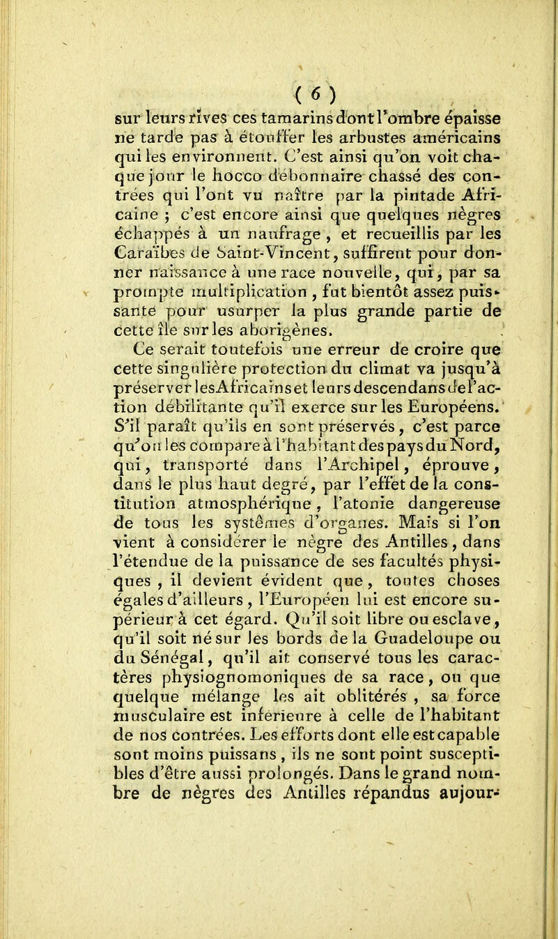 sur lenrs rives ces tamarinsdontrombre épaisse ne tarde pas à étouffer les arbustes américains qui les environnent. C'est ainsi qu'on voit cha- que jour le hocco débonnaire chassé des con- trées qui l'ont vu naître par la pintade Afri- caine ; c'est encore ainsi que quelques nègres échappés à un naufrage , et recueillis par les Caraïbes de Saint-Vin cent, suffirent pour don- ner naissance à une race nouvelle, qui, par sa prompte multiplication , fat bientôt assez puis* santé pour usurper la plus grande partie de Cette île snrles aboripènes. Ce serait toutefois une erreur de croire que cette singulière protection du climat va jusqu'à préserver lesAfncainset leursdescendansJel'ac- tion débilitante qu'il exerce sur les Européens. S^il paraît qu'ils en sont préservés, c'est parce qu''orj les compare à l'habitant des pays du Nord, qui, transporté dans l'Archipel, éprouve, dans le plus haut degré, par l'effet de la cons- titution atmosphérique , l'atonie dangereuse de tous les systèmes d'organes. Mais si l'on vient à considérer le nègre des Antilles , dans l'étendue de la puissance de ses facultés physi- ques , il devient évident que , tontes choses égales d'ailleurs , l'Européen lui est encore su- périeur à cet égard. Qu'il soit libre ou esclave, qu'il soit né sur les bords delà Guadeloupe ou du Sénégal, qu'il ait conservé tous les carac- tères physiognomoniques de sa race, ou que quelque mélange les ait oblitérés , sa force musculaire est inférieure à celle de l'habitant de nos contrées. Les efforts dont elle est capable sont moins puissans , ils ne sont point suscepti- bles d'être aussi prolongés. Dans le grand nom- bre de nègres des Antilles répandus au jour-