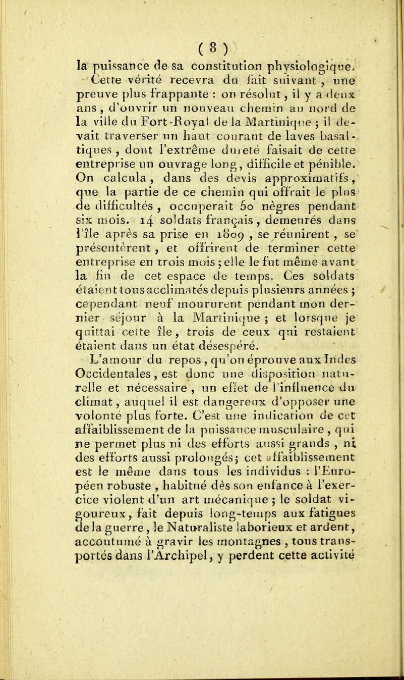 la puissance de sa constitution physiologique. Cette vérité recevra du lait suivant , une preuve plus frappante : on résolut, il y a deux ans, d'ouvrir un nouveau chemin au nord de la ville du Fort-Royal de la Martiniqne ; il de- vait traverser un haut courant de laves basal- tiques , dont l'extrême duieté faisait de celte entreprise un ouvrage long, difficile et pénible. On calcula 5 dans des devis approximatifs, que la partie de ce chemin qui offrait le plus de difficultés , occuperait 60 nègres pendant six uiois. 14 soldats français, demeurés dans l'île après sa prise en i8op , se réunirent , se' présentèrent , et oifrireiU de terminer cette entreprise en trois mois ;el!e le fut même avant la fin de cet espace de temps. Ces soldats étaient tousacclimatésdepuis plusieurs années ; cependant neuf moururent pendant mon der- nier séjour à la Marfiiii{]ue ; et lorsque je quittai cette île, trois de ceux qui restaient étaient dans un état désespéré. L'amour du repos , qu'on éprouve aux Indes Occidentales, est donc une disposition natu- relle et nécessaire , un effet de l'inlluence du climat, auquel il est dangereux d'opposer une volonté plus forte. C'est une indication de cet affaiblissement de la puissance musculaire , qui ne permet plus ni des efforts aussi grands , ni des efforts aussi prolongés; cet affaiblissement est le même dans tous les individus : l'Euro- péen robuste , habitué dès son enfance à l'exer- cice violent d'un art mécanique ; le soldat vi- goureux, fait depuis long-teuips aux fatigues de la guerre, le Naturaliste laborieux et ardent, accoutumé à gravir les montagnes , tous trans- portés dans l'Archipel, y perdent cette activité