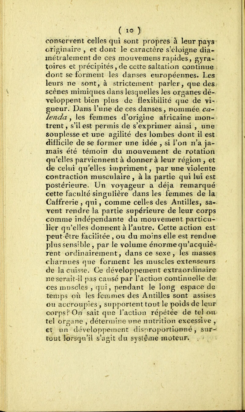 conservent celles qui sont propres à leur pays originaire , et dont le caractère s'éloigne dia- métralement de ces mouvemensrapides, gyra- toires et précipités, de cette saltation continue dont se forment les danses européennes. Les leurs ne sont, à strictement parler, que des scènes mimiques dans lesquelles les organes dé- veloppent bien plus de flexibilité que de vi- gueur. Dans l'une de ces danses, nommée ca- lenda , les femmes d'origine africaine mon- trent , s'il est permis de s'exprimer ainsi , une souplesse et une agilité des lombes dont il est difficile de se former une idée , si l'on n'a ja- mais été témoin du mouvement de rotatiori qu'elles parviennent à donner à leur région , et de celui qu'elles impriment, par une violente contraction musculaire, à la partie qui lui est postérieure. Un voyageur a déjà remarqué cette faculté singulière dans les femmes de la Caff'rerie , qui, comme celles des Antilles, sa- vent rendre la partie supérieure de leur corps comme indépendante du mouvement particu- lier qu'elles donnent à Tautre. Cette action est peut-être facilitée , ou du moins elle est rendue plus sensible, par le volume énorme qu'acquiè- rent ordinairement, dans ce sexe, les masses charnues que forment les muscles extenseurs de la cuisse. Ce développement extraordinaire ne serait-il pas causé par l'action continuelle de- ces muscles , qui, pendant le long espace de temps où les feuimes des Antilles sont assises ou accroupies , supportent tout le poids de leur corps? On sait que l'action répétée de tel ou tel organe , détenriijie une nutrition excessive , et un développement disproportionné, sur- tout lorsqu'il s'agit du système moteur.