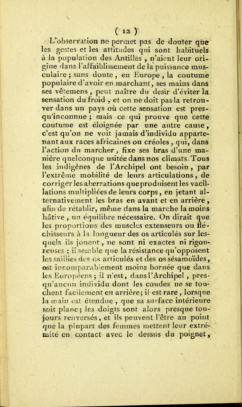 L'observation ne permet pas de douter que les gestes et les attitudes qui sont habituels à la population des Antilles , n'aient leur ori- gine dans l'affaiblissement de la puissance raus- ciilaire ; sans doute , en Europe , la coutume populaire d'avoir en marchant, ses mains dans ses vêtemens, peut naître du désir d'éviter la sensation du froid , et on ne doit pas la retrou- ver dans un pays où cette sensation est pres- qu'inconnue ; mais ce qui prouve que cette coutume est éloignée par une axUre cause, c'est qu'on ne voit jamais d'individu apparte- nant aux races africaines ou créoles , qui, dans l'action du marcher^ fixe ses bras d'une ma- nière quelconque usitée dans nos climats. Tous les indigènes de l'Archipel ont besoin , par l'extrême mobilité de leurs articulations, de corriger les aberrations queproduisent les vacil- lations multipliées de leurs corps, en jetant al- ternativement les bras en avant et en arrière, afin de rétablir, même dans la marche la moins hâtive , un équilibre nécessaire. On dirait que les proportions des muscles extenseurs ou flé- chisseurs à la lons^ueur des os articulés sur les- quels ils jouent, ne sont ni exactes ni rigou- reuses ; il semble que la résistance qu'opposent les saillies des os articulés et des os sésamoïdes, est incomparablement moins bornée que dans les Européens ; 11 n'est, dans l'Archipel , pres- qu'aucun individu dont les coudes ne se tou- chent facilement en arrière; il est rare, lorsque la main est étendue , que sa surface intérieure soit plane; les doigts sont alors presque tou- jours renversés, et ils peuvent l'être au poiiît que la plupart des feunnes mettent leur extré- mité en contact avec le dessus du poignet.