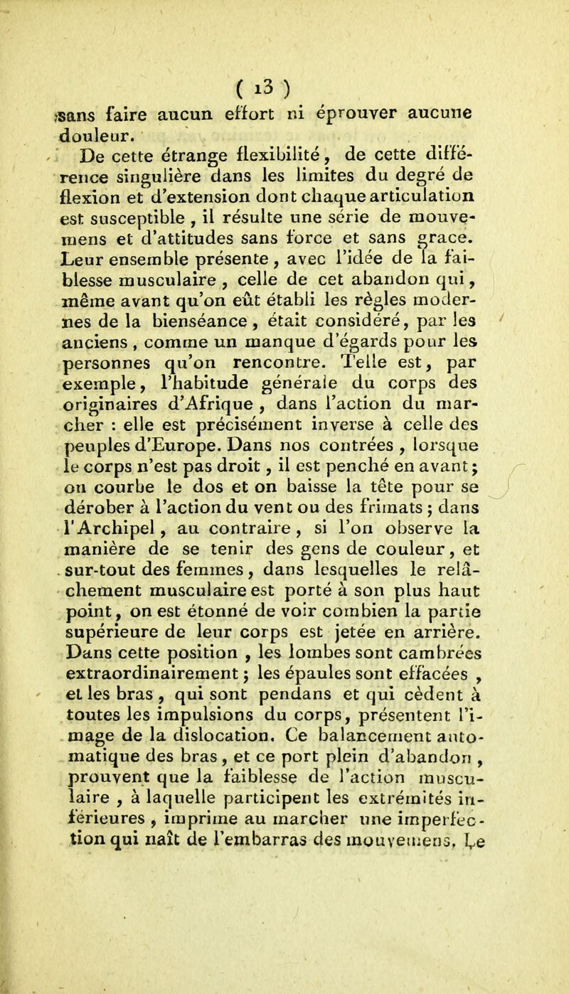 rsans faire aucun effort ni éprouver aucune douleur. De cette étrange flexibilité, de cette diffé- rence singulière dans les limites du degré de flexion et d'extension dont chaque articulation est susceptible , il résulte une série de mouve- niens et d'attitudes sans force et sans grâce. Leur ensemble présente, avec l'idée de la fai- blesse musculaire , celle de cet abandon qui, même avant qu'on eût établi les règles moder- nes de la bienséance, était considéré, par les anciens , comme un manque d'égards pour les personnes qu'on rencontre. Telle est, par exemple, l'habitude générale du corps des originaires d'Afrique , dans l'action du mar- cher : elle est précisément inverse à celle des peuples d'Europe. Dans nos contrées , lorsque le corps n'est pas droit, il est penché en avant ; on courbe le dos et on baisse la tête pour se dérober à l'action du vent ou des frimats ; dans l'Archipel, au contraire, si l'on observe la manière de se tenir des gens de couleur, et . sur-tout des femmes , dans lesquelles le relâ- chement musculaire est porté à son plus haut point, on est étonné de voir combien la pariie supérieure de leur corps est jetée en arrière. Dans cette position , les lombes sont cambrées extraordinairement ; les épaules sont effacées , et les bras , qui sont pendans et qui cèdent à toutes les impulsions du corps, présentent l'i- mage de la dislocation. Ce balancement auto- matique des bras, et ce port plein d'abandon , prouvent que la faiblesse de l'action muscu- laire , à laquelle participent les extrémités in- férieures , imprime au marcher une imperfec- tion qui naît de l'embarras des mouveinens. I^e