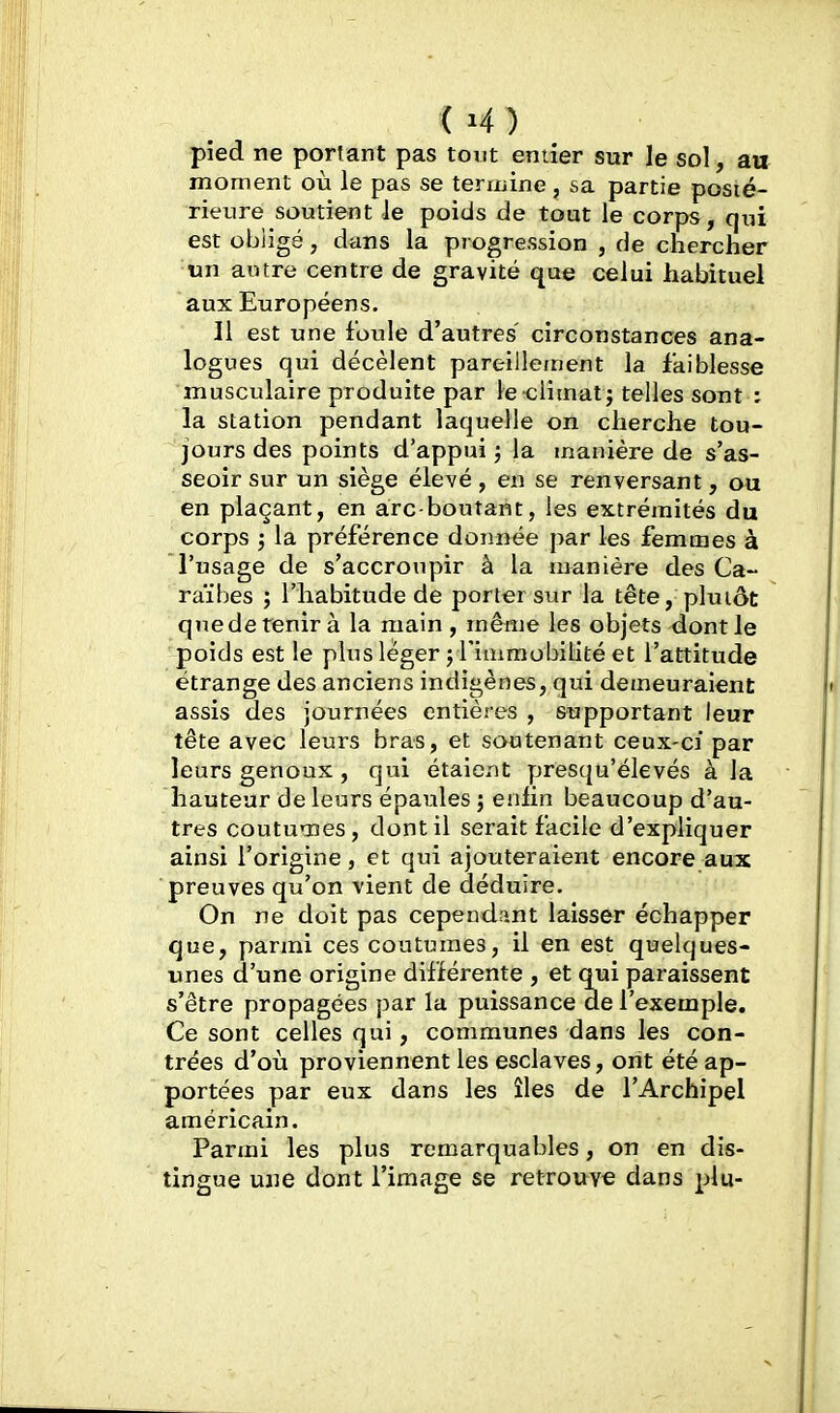 ) pied ne portant pas tout entier sur le sol, au moment où le pas se termine, sa partie posié- rienre soutient le poids de tout le corps, qui est obligé, dans la progression , de chercher un autre centre de gravité que celui habituel aux Européens. 11 est une foule d'autres' circonstances ana- logues qui décèlent pareillement la faiblesse musculaire produite par le climat; telles sont : la station pendant laquelle on cherche tou- jours des points d'appui ; la manière de s'as- seoir sur un siège élevé, en se renversant, ou en plaçant, en arc-boutant, les extrémités du corps ; la préférence donnée par les femmes à l'usage de s'accroupir à la manière des Ca- raïbes ; l'habitude de porter sur la tête, plutôt qnedetenir à la main , même les objets dont le poids est le plus léger ; l'immobilité et l'attitude étrange des anciens indigènes, qui demeuraient assis des journées entières , supportant leur tête avec leurs bras, et soutenant ceux-ci par leurs genoux, qui étaient presqu'élevés à la hauteur de leurs épaules ; eniin beaucoup d'au- tres coutumes, dont il serait facile d'expliquer ainsi l'origine, et qui ajouteraient encore aux preuves qu'on vient de déduire. On ne doit pas cependant laisser échapper que, parmi ces coutumes, il en est quelques- unes d'une origine différente , et qui paraissent s'être propagées par la puissance de l'exemple. Ce sont celles qui, communes dans les con- trées d'où proviennent les esclaves, ont été ap- portées par eux dans les îles de l'Archipel américain. Parmi les plus remarquables, on en dis- tingue une dont l'image se retrouve dans plu-