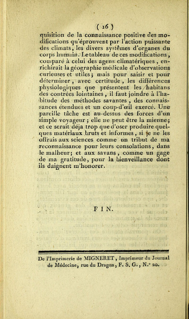 (^6) quisition de la connaissance positive des mo- difications qu'éprouvent par l'action puissante des climats, les divers systèmes d'organes du corps humain. Letableau de ces modifications, comparé à celui des agens climatériques , en- richirait la géographie médicale d'observations curieuses et utiles j mais pour saisir et pour déterminer , avec certitude , les différences physiologiques que présentent les/iiabitans des contrées lointaines , il faut joincire à l'ha- bitude des méthodes savantes , des connais- sances étendues et un coup-d'oeil exercé. Une pareille tâche est au-dessus des forces d'un simple voyageur j elle ne peut être la mienne j et ce serait déjà trop que d'oser produire quel- ques matériaux bruts et informes, si je ne les offrais aux sciences comme un tribut de ma reconnaissance pour leurs consolations, dans le malheur; et aux savans , comme un gage de ma gratitude, pour la bienveillance dont ils daignent ra'honorer. F I N. De l'Imprimerie de MIGNERET, Imprimeur du Journal de Médecine, rue du Dragqn, F. S. G., N. 20.