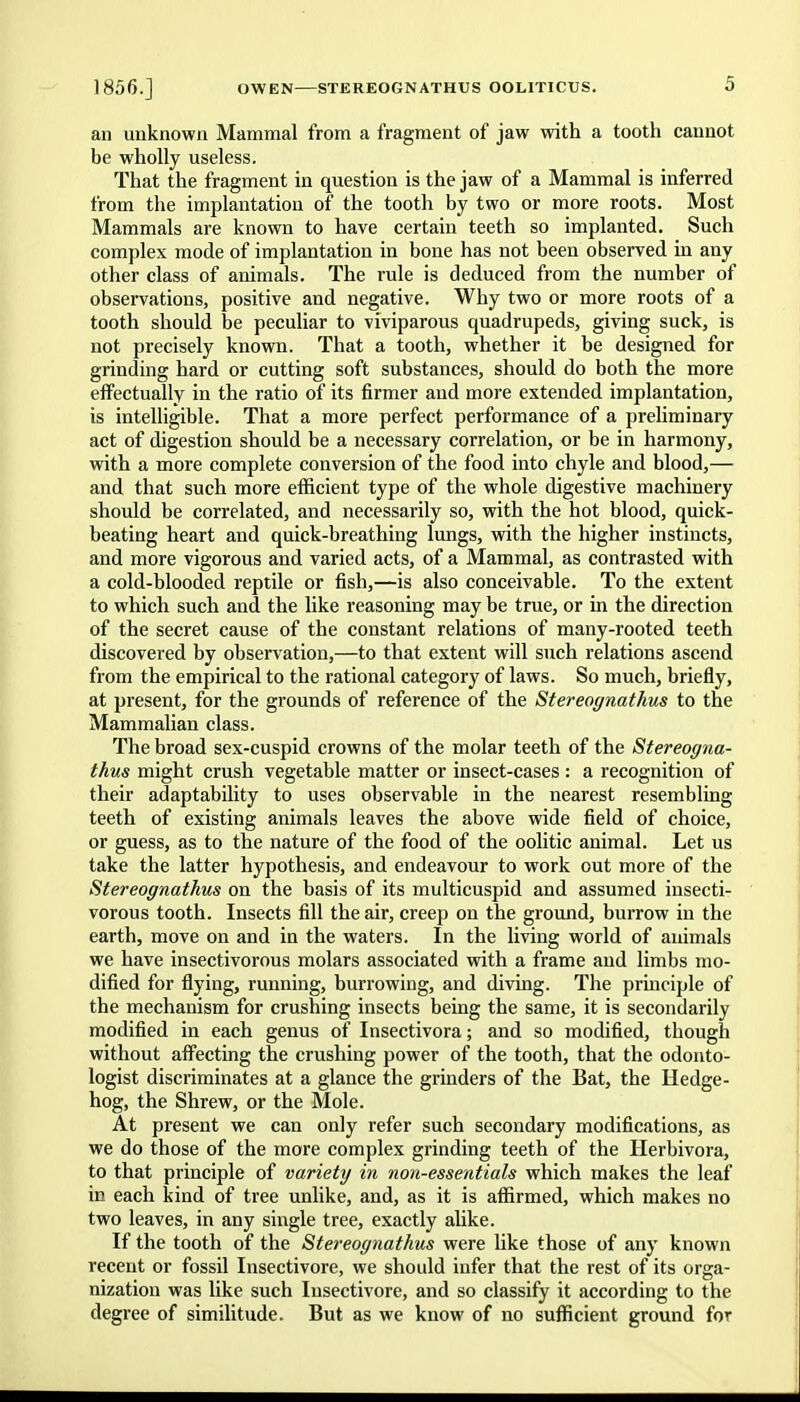 an unknown Mammal from a fragment of jaw with a tooth cannot be wholly useless. That the fragment in question is the jaw of a Mammal is inferred from the implantation of the tooth by two or more roots. Most Mammals are known to have certain teeth so implanted. Such complex mode of implantation in bone has not been observed in any other class of animals. The rule is deduced from the number of observations, positive and negative. Why two or more roots of a tooth should be peculiar to viviparous quadrupeds, giving suck, is not precisely known. That a tooth, whether it be designed for grinding hard or cutting soft substances, should do both the more effectually in the ratio of its firmer and more extended implantation, is intelligible. That a more perfect performance of a preliminary act of digestion should be a necessary correlation, or be in harmony, with a more complete conversion of the food into chyle and blood,— and that such more efficient type of the whole digestive machinery should be correlated, and necessarily so, with the hot blood, quick- beating heart and quick-breathing lungs, with the higher instincts, and more vigorous and varied acts, of a Mammal, as contrasted with a cold-blooded reptile or fish,—is also conceivable. To the extent to which such and the like reasoning may be true, or in the direction of the secret cause of the constant relations of many-rooted teeth discovered by observation,—to that extent will such relations ascend from the empirical to the rational category of laws. So much, briefly, at present, for the grounds of reference of the Stereognathus to the Mammalian class. The broad sex-cuspid crowns of the molar teeth of the Stereogna- thus might crush vegetable matter or insect-cases : a recognition of their adaptability to uses observable in the nearest resembling teeth of existing animals leaves the above wide field of choice, or guess, as to the nature of the food of the oolitic animal. Let us take the latter hypothesis, and endeavour to work out more of the Stereognathus on the basis of its multicuspid and assumed insecti- vorous tooth. Insects fill the air, creep on the ground, burrow in the earth, move on and in the waters. In the living world of animals we have insectivorous molars associated with a frame and limbs mo- dified for flying, running, burrowing, and diving. The principle of the mechanism for crushing insects being the same, it is secondarily modified in each genus of Insectivora; and so modified, though without affecting the crushing power of the tooth, that the odonto- logist discriminates at a glance the grinders of the Bat, the Hedge- hog, the Shrew, or the Mole. At present we can only refer such secondary modifications, as we do those of the more complex grinding teeth of the Herbivora, to that principle of variety in non-essentials which makes the leaf in each kind of tree unlike, and, as it is affirmed, which makes no two leaves, in any single tree, exactly alike. If the tooth of the Stereognathus were like those of any known recent or fossil Insectivore, we should infer that the rest of its orga- nization was like such Insectivore, and so classify it according to the degree of similitude. But as we know of no sufficient ground for