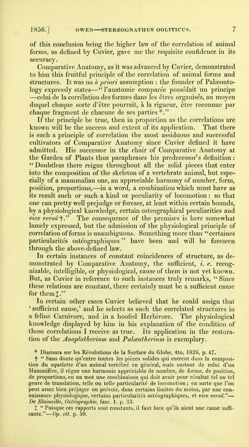 of this conclusion being the higher law of the correlation of animal forms, as defined by Cuvier, gave me the requisite confidence in its accuracy. Comparative Anatomy, as it was advanced by Cuvier, demonstrated to him this fruitful principle of the correlation of animal forms and structures. It was no a priori assumption : the founder of Palaeonto- logy expressly states— l'anatomie comparee possedait un principe —celui de la correlation des formes dans les etres organises, au moyen duquel chaque sorte d'etre pourrait, a, la rigueur, etre reconnue par chaque fragment de chacune de ses parties *. If the principle be true, then in proportion as the correlations are known will be the success and extent of its application. That there is such a principle of correlation the most assiduous and successful cultivators of Comparative Anatomy since Cuvier defined it have admitted. His successor in the chair of Comparative Anatomy at the Garden of Plants thus paraphrases his predecessor's definition :  Doubtless there reigns throughout all the solid pieces that enter into the composition of the skeleton of a vertebrate animal, but espe- cially of a mammalian one, an appreciable harmony of number, form, position, proportions,—in a word, a combination which must have as its result such or such a kind or peculiarity of locomotion: so that one can pretty well prejudge or foresee, at least within certain bounds, by a physiological knowledge, certain osteographical peculiarities and vice versrff. The consequence of the premises is here somewhat lamely expressed, but the admission of the physiological principle of correlation of forms is unambiguous. Something more than certaines particularite's osteographiques have been and will be foreseen through the above-defined law. In certain instances of constant coincidences of structure, as de- monstrated by Comparative Anatomy, the sufficient, i. e. recog- nizable, intelligible, or physiological, cause of them is not yet known. But, as Cuvier in reference to such instances truly remarks,  Since these relations are constant, there certainly must be a sufficient cause for themj. In certain other cases Cuvier believed that he could assign that ' sufficient cause,' and he selects as such the correlated structures in a feline Carnivore, and in a hoofed Herbivore. The physiological knowledge displayed by him in his explanation of the condition of those correlations I receive as true. Its application in the restora- tion of the Anoplotherium and PalcEotherium is exemplary. * Discour* sur les Revolutions de la Surface du Globe, 4to, 1826, p. 47. t  Sans doute qu'entre toutes les pieces solides qui entrent dans la composi- tion du squelette d'un animal vertebre en general, mais surtout de celui d'un Mammifere, il regne une harmonie appreciable de nombre, de forme, de position, de proportions, en un mot une combinaison qui doit avoir pour resultat tel ou tel genre de translation, telle ou telle particularite de locomotion ; en sorte que Ton peut assez bien prejuger ou prevoir, dans certains limites du moins, par une con- naissance physiologique, certains particularites osteographiques, et vice versa.— De Blainville, Oste'ographie, fasc. 1. p. 33. %  Puisque ces rapports sout constants, il faut bien qu'ils aient une cause suffi- sante.—Op. eit. p. 50.