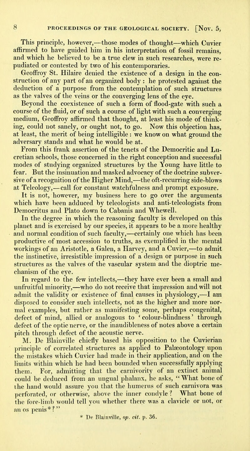 This principle, however,—those modes of thought—which Cuvier affirmed to have guided him in his interpretation of fossil remains, and which he believed to be a true clew in such researches, were re- pudiated or contested by two of his contemporaries. Geoffroy St. Hilaire denied the existence of a design in the con- struction of any part of an organized body : he protested against the deduction of a purpose from the contemplation of such structures as the valves of the veins or the converging lens of the eye. Beyond the coexistence of such a form of flood-gate with such a course of the fluid, or of such a course of light with such a converging medium, Geoffroy affirmed that thought, at least his mode of think- ing, could not sanely, or ought not, to go. Now this objection has, at least, the merit of being intelligible : we know on what ground the adversary stands and what he would be at. From this frank assertion of the tenets of the Democritic and Lu- cretian schools, those concerned in the right conception and successful modes of studying organized structures by the Young have little to fear. But the insinuation and masked advocacy of the doctrine subver- sive of a recognition of the Higher Mind,—the oft-recurring side-blows at Teleology,—call for constant watchfulness and prompt exposure. It is not, however, my business here to go over the arguments which have been adduced by teleologists and anti-teleologists from Democritus and Plato down to Cabanis and Whewell. In the degree in which the reasoning faculty is developed on this planet and is exercised by our species, it appears to be a more healthy and normal condition of such faculty,—certainly one which has been productive of most accession to truths, as exemplified in the mental workings of an Aristotle, a Galen, a Harvey, and a Cuvier,—to admit the instinctive, irresistible impression of a design or purpose in such structures as the valves of the vascular system and the dioptric me- chanism of the eye. In regard to the few intellects,—they have ever been a small and unfruitful minority,—who do not receive that impression and will not admit the validity or existence of final causes in physiology,—I am disposed to consider such intellects, not as the higher and more nor- mal examples, but rather as manifesting some, perhaps congenital, defect of mind, allied or analogous to ' colour-blindness' through defect of the optic nerve, or the inaudibleness of notes above a certain pitch through defect of the acoustic nerve. M. De Blainville chiefly based his opposition to the Cuvierian principle of correlated structures as applied to Palaeontology upon the mistakes which Cuvier had made in their application, and on the limits within which he had been bounded when successfully applying them. For, admitting that the carnivority of an extinct animal could be deduced from an ungual phalanx, he asks,  What bone of the hand would assure you that the humerus of such carnivora was perforated, or otherwise, above the inner condyle ? What bone of the fore-limb would tell you whether there was a clavicle or not, or an os penis*? 