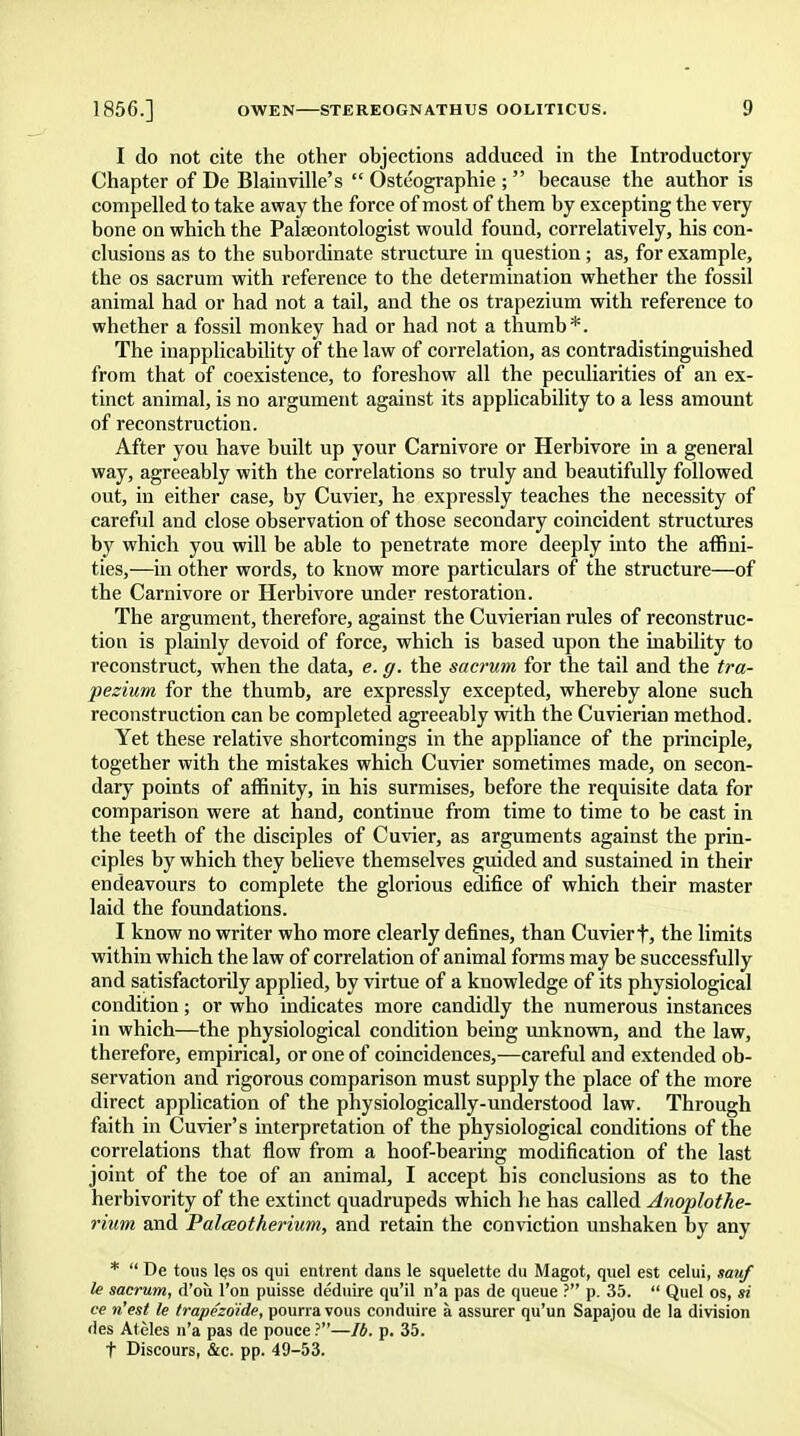 I do not cite the other objections adduced in the Introductory Chapter of De Blainville's Osteographies because the author is compelled to take away the force of most of them by excepting the very bone on which the Palaeontologist would found, correlatively, his con- clusions as to the subordinate structure in question; as, for example, the os sacrum with reference to the determination whether the fossil animal had or had not a tail, and the os trapezium with reference to whether a fossil monkey had or had not a thumb*. The inapplicability of the law of correlation, as contradistinguished from that of coexistence, to foreshow all the peculiarities of an ex- tinct animal, is no argument against its applicability to a less amount of reconstruction. After you have built up your Carnivore or Herbivore in a general way, agreeably with the correlations so truly and beautifully followed out, in either case, by Cuvier, he expressly teaches the necessity of careful and close observation of those secondary coincident structures by which you will be able to penetrate more deeply into the affini- ties,—in other words, to know more particulars of the structure—of the Carnivore or Herbivore under restoration. The argument, therefore, against the Cuvierian rules of reconstruc- tion is plainly devoid of force, which is based upon the inability to reconstruct, when the data, e. g. the sacrum for the tail and the tra- pezium for the thumb, are expressly excepted, whereby alone such reconstruction can be completed agreeably with the Cuvierian method. Yet these relative shortcomings in the appliance of the principle, together with the mistakes which Cuvier sometimes made, on secon- dary points of affinity, in his surmises, before the requisite data for comparison were at hand, continue from time to time to be cast in the teeth of the disciples of Cuvier, as arguments against the prin- ciples by which they believe themselves guided and sustained in their endeavours to complete the glorious edifice of which their master laid the foundations. I know no writer who more clearly defines, than Cuvier t, the limits within which the law of correlation of animal forms may be successfully and satisfactorily applied, by virtue of a knowledge of its physiological condition; or who indicates more candidly the numerous instances in which—the physiological condition being unknown, and the law, therefore, empirical, or one of coincidences,—careful and extended ob- servation and rigorous comparison must supply the place of the more direct application of the physiologically-understood law. Through faith in Cuvier's interpretation of the physiological conditions of the correlations that flow from a hoof-bearing modification of the last joint of the toe of an animal, I accept his conclusions as to the herbivority of the extinct quadrupeds which he has called Anoplothe- rium and Palceotherium, and retain the conviction unshaken by any *  De tons les os qui entrent dans le squelette du Magot, quel est celui, sauf le sacrum, d'oii Ton puisse deduire qu'il n'a pas de queue ? p. 35.  Quel os, si ce n'est le trape'zdide, pourra vous conduire a assurer qu'un Sapajou de la division des Ateles n'a pas de pouce ?—lb. p. 35. t Discours, &c. pp. 49-53.