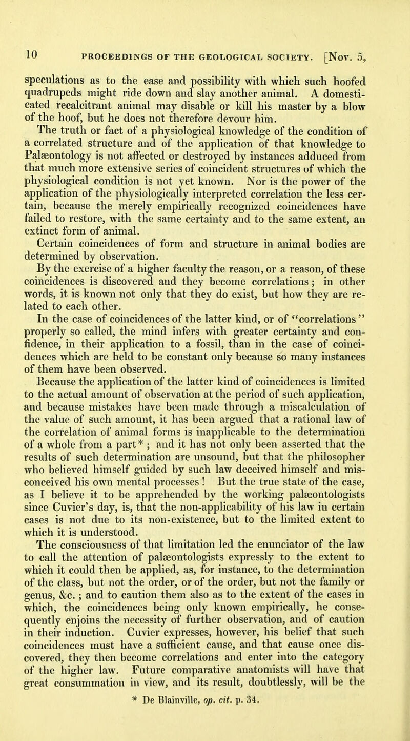 speculations as to the ease and possibility with which such hoofed quadrupeds might ride down and slay another animal. A domesti- cated recalcitrant animal may disable or kill his master by a blow of the hoof, but he does not therefore devour him. The truth or fact of a physiological knowledge of the condition of a correlated structure and of the application of that knowledge to Palaeontology is not affected or destroyed by instances adduced from that much more extensive series of coincident structures of which the physiological condition is not yet known. Nor is the power of the application of the physiologically interpreted correlation the less cer- tain, because the merely empirically recognized coincidences have failed to restore, with the same certainty and to the same extent, an extinct form of animal. Certain coincidences of form and structure in animal bodies are determined by observation. By the exercise of a higher faculty the reason, or a reason, of these coincidences is discovered and they become correlations; in other words, it is known not only that they do exist, but how they are re- lated to each other. In the case of coincidences of the latter kind, or of correlations  properly so called, the mind infers with greater certainty and con- fidence, in their application to a fossil, than in the case of coinci- dences which are held to be constant only because so many instances of them have been observed. Because the application of the latter kind of coincidences is limited to the actual amount of observation at the period of such application, and because mistakes have been made through a miscalculation of the value of such amount, it has been argued that a rational law of the correlation of animal forms is inapplicable to the determination of a whole from a part * ; and it has not only been asserted that the results of such determination are unsound, but that the philosopher who believed himself guided by such law deceived himself and mis- conceived his own mental processes ! But the true state of the case, as I believe it to be apprehended by the working palaeontologists since Cuvier's day, is, that the non-applicability of his law in certain cases is not due to its non-existence, but to the limited extent to which it is understood. The consciousness of that limitation led the enunciator of the law to call the attention of palaeontologists expressly to the extent to which it could then be applied, as, for instance, to the determination of the class, but not the order, or of the order, but not the family or genus, &c.; and to caution them also as to the extent of the cases in which, the coincidences being only known empirically, he conse- quently enjoins the necessity of further observation, and of caution in their induction. Cuvier expresses, however, his belief that such coincidences must have a sufficient cause, and that cause once dis- covered, they then become correlations and enter into the category of the higher law. Future comparative anatomists will have that great consummation in view, and its result, doubtlessly, will be the