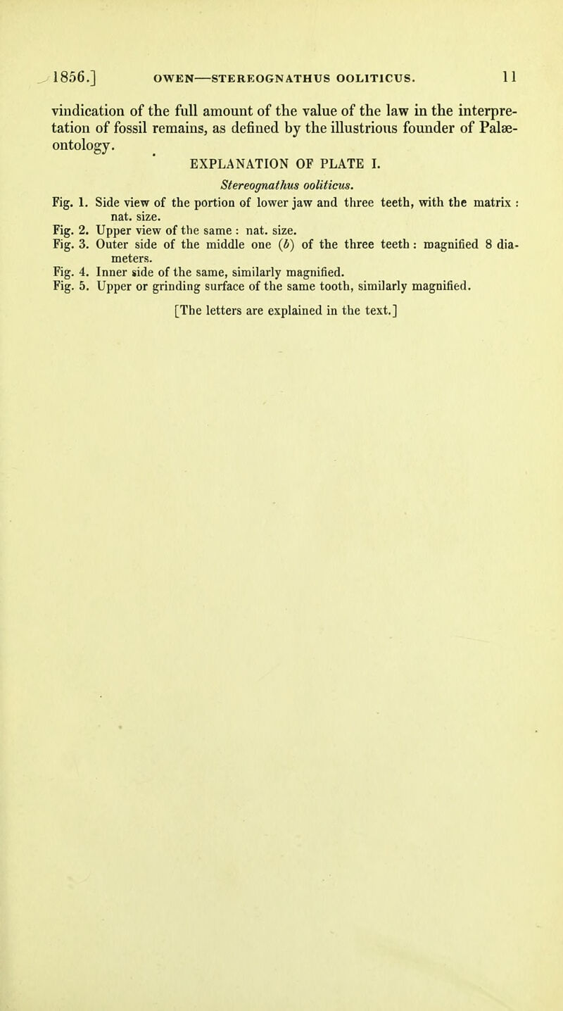 vindication of the full amount of the value of the law in the interpre- tation of fossil remains, as defined by the illustrious founder of Palae- ontology. EXPLANATION OF PLATE I. Stereognathus ooliticus. Fig. 1. Side view of the portion of lower jaw and three teeth, with the matrix : nat. size. Fig. 2. Upper view of the same : nat. size. Fig. 3. Outer side of the middle one (b) of the three teeth : magnified 8 dia- meters. Fig. 4. Inner side of the same, similarly magnified. Fig. 5. Upper or grinding surface of the same tooth, similarly magnified. [The letters are explained in the text.]