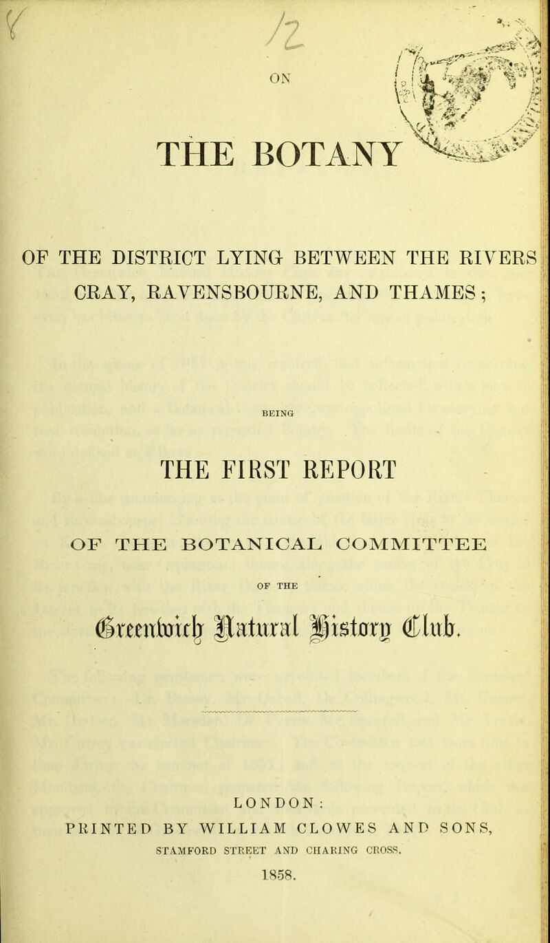 OF THE DISTRICT LYING BETWEEN THE RIVER^^ CRAY, RAVENSBOURNE, AND THAMES ; BEING THE FIRST REPORT OF THE BOTANICAL COMMITTEE LONDON: PRINTED BY WILLIAM CLOWES AND SONS, STAMFORD STREET AND CHARING CROSS. 1858.