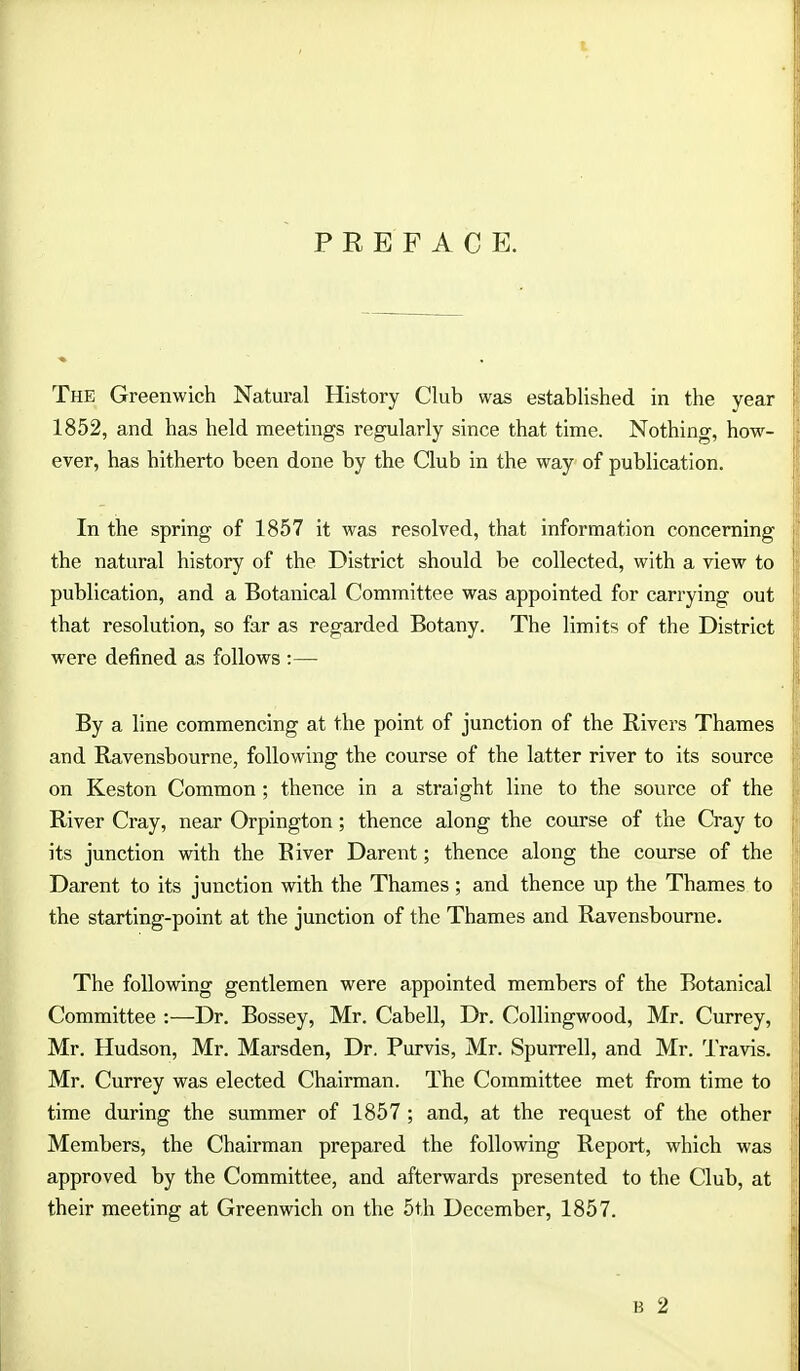 PREFACE. The Greenwich Natural History Club was established in the year 1852, and has held meetings regularly since that time. Nothing, how- ever, has hitherto been done by the Club in the way of publication. In the spring of 1857 it was resolved, that information concerning the natural history of the District should be collected, with a view to publication, and a Botanical Committee was appointed for carrying out that resolution, so far as regarded Botany. The limits of the District were defined as follows :— By a line commencing at the point of junction of the Rivers Thames and Ravensbourne, following the course of the latter river to its source on Keston Common; thence in a straight line to the source of the River Cray, near Orpington; thence along the course of the Cray to its junction with the River Darent; thence along the course of the Darent to its junction with the Thames ; and thence up the Thames to the starting-point at the junction of the Thames and Ravensbourne. The following gentlemen were appointed members of the Botanical Committee :—Dr. Bossey, Mr. Cabell, Dr. Collingwood, Mr. Currey, Mr. Hudson, Mr. Marsden, Dr. Purvis, Mr. Spurrell, and Mr. Travis. Mr. Currey was elected Chairman. The Committee met from time to time during the summer of 1857 ; and, at the request of the other Members, the Chairman prepared the following Report, which was approved by the Committee, and afterwards presented to the Club, at their meeting at Greenwich on the 5th December, 1857.