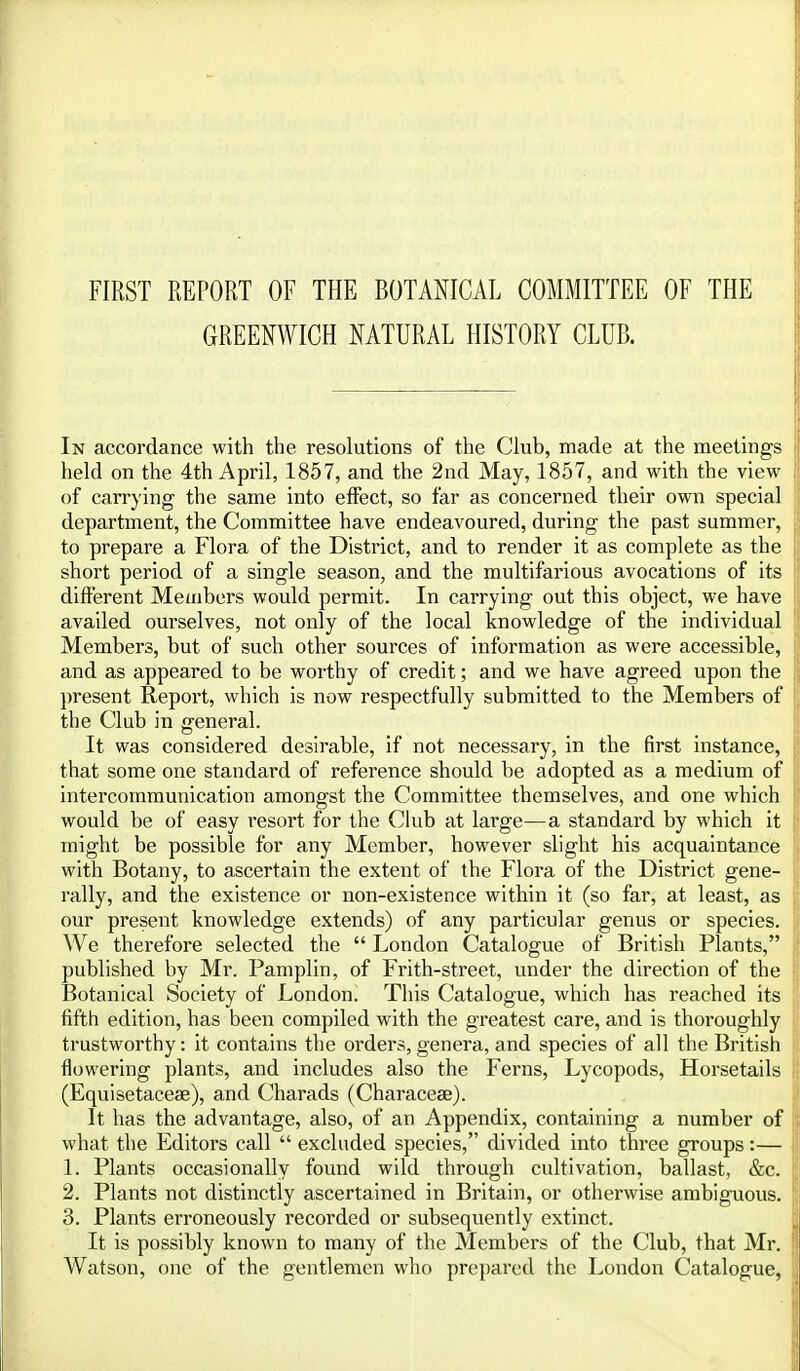 FIRST REPORT OF THE BOTANICAL COMMITTEE OF THE GREENWICH NATURAL HISTORY CLUB. In accordance with the resolutions of the Chib, made at the meetings held on the 4th April, 1857, and the 2nd May, 1857, and with the view of carrying the same into effect, so far as concerned their own special department, the Committee have endeavoured, during the past summer, to prepare a Flora of the District, and to render it as complete as the short period of a single season, and the multifarious avocations of its different Members would permit. In carrying out this object, we have availed ourselves, not only of the local knowledge of the individual Members, but of such other sources of information as were accessible, and as appeared to be worthy of credit; and we have agreed upon the present Report, which is now respectfully submitted to the Members of the Club in general. It was considered desirable, if not necessary, in the first instance, that some one standard of reference should be adopted as a medium of intercommunication amongst the Committee themselves, and one which would be of easy resort for the Club at large—a standard by which it might be possible for any Member, however slight his acquaintance with Botany, to ascertain the extent of the Flora of the District gene- rally, and the existence or non-existence within it (so far, at least, as our present knowledge extends) of any particular genus or species. We therefore selected the  London Catalogue of British Plants, published by Mr. Pamplin, of Frith-street, under the direction of the Botanical Society of London. This Catalogue, which has reached its fifth edition, has been compiled with the greatest care, and is thoroughly trustworthy: it contains the oi'ders, genera, and species of all the British flowering plants, and includes also the Ferns, Lycopods, Horsetails (Equisetaceae), and Charads (Characese). It has the advantage, also, of an Appendix, containing a number of what the Editors call  excluded species, divided into three groups :— 1. Plants occasionally found wild through cultivation, ballast, &c. 2. Plants not distinctly ascertained in Britain, or otherwise ambiguous. 3. Plants erroneously recorded or subsequently extinct. It is possibly known to many of the Members of the Club, that Mr. Watson, one of the gentlemen who prepared the London Catalogue,