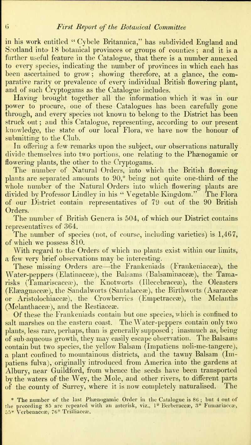 in his work entitled  Cybele Britannica, has subdivided England and Scotland into 18 botanical provinces or groups of counties; and it is a further useful feature in the Catalogue, that there is a number annexed to every species, indicating the number of provinces in which each has been ascertained to gTOw ; showing therefore, at a glance, the com- parative rarity or prevalence of every individual British flowering plant, and of such Cryptogams as the Catalogue includes. Having brought together all the information which it was in our power to procure, one of these Catalogues has been carefully gone through, and every species not known to belong to the District has been struck out; and this Catalogue, representing, according to our present knov/ledge, the state of our local Flora, we have now the honour of submitting to the Club. In offering a few remarks upon the subject, our observations naturally divide themselves into two portions, one relating to the Phaenogamic or flowering plants, the other to the Cryptogams. The number of Natural Orders, into which the British flowering plants are separated amounts to 90,* being not quite one-third of the whole number of the Natural Orders into which flowering plants are divided by Professor Lindley in his  Vegetable Kingdom. The P'lora of our District contain representatives of 79 out of the 90 British Orders. The number of British Genera is 504, of which our District contains representatives of 364. The number of species (not, of course, including varieties) is 1,467, of which we possess 810. With regard to the Orders of which no plants exist within our limits, a few very brief observations may be interesting. These missing Orders are—the Frankeniads (Frankeniacese), the Water-peppers (Elatinaceoe), the Balsams (Balsamlnacese), the Tama- risks (Tamariscacea^), the Knotworts (Illecebracese), the Oleasters (Elaeagnacese), the Sandalworts (Santalacese), the Birthworts (Asaraceaa or Aristolochiaceae), the Crowberrics (Empetracese), the Melanths (Melanthacea>), and the Restiaceoe. Of these the Frankeniads contain but one species, which is confined to salt marshes on the eastern coast. The ^^^^ter-peppers contain only two j)lants, less rare, perhajis, than is generally supposed ; inasmuch as, being of sub-aqueous growth, they may easily escape observation. The Balsams contain but two species, the yellow Balsam (Inipatiens noli-me-tangere), a plant confined to mountainous districts, and the tawny Balsam (Ini- patiens fulva), originally introduced from America into the gardens at Albury, near Guildford, from whence the seeds have been transported by the waters of the Wey, the Mole, and other rivers, to different parts of the county of Surrey, where it is now completely naturalised. The * The number of the last Phsenogamic Older in the Catalogue is 8f3; but 4 out of the preceding 85 are repeated with an asterisk, viz.. 1* Berberacea;, 3* P'uuiariacca', j.') Vcrbenaceas, 76* Trilliacea-.