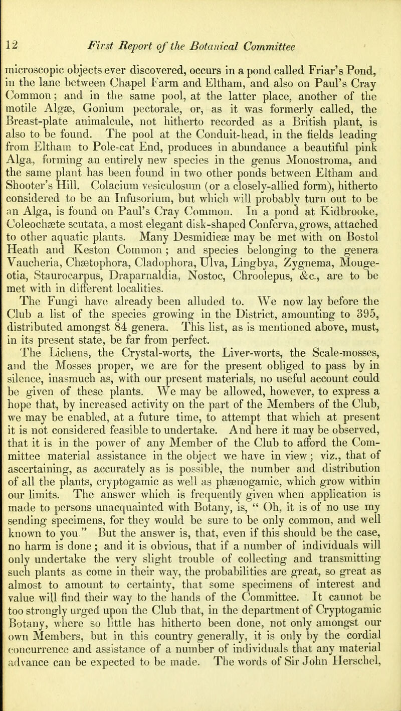 microscopic objects ever discovered, occurs in a pond called Friar's Pond, in the lane between Chapel Farm and Eltham, and also on Paul's Cray Common: and in the same pool, at the latter place, another of the motile Algae, Gonium pectorale, or, as it was formerly called, the Breast-plate animalcule, not hitherto recorded as a British plant, is also to be found. The pool at the Conduit-head, in the fields leading- from Eltham to Pole-cat End, produces in abundance a beautiful pink Alga, forming an entirely new species in the genus Monostroma, and the same plant has been found in two other ponds between Eltham and Shooter's Hill. Colacium vesiculosum (or a closely-allied form), hitherto considered to be an Infusorium, but which will probably turn out to be an Alga, is found on Paul's Cray Common. In a pond at Kidbrooke, Coleochaete scutata, a most elegant disk-shaped Conferva, grows, attached to other aquatic plants. Many Desmidiese may be met with on Bostol Heath and Keston Common ; and species belonging to the genera Vaucheria, Chsetophora, Cladophora, Ulva, Lingbya, Zygnema, Mouge- otia, Stauroearpus, Draparnaldia, Nostoc, Chroolepus, &c., are to be met with in different localities. The Fungi hav(! already been alluded to. We now lay before the Club a list of the species growing in the District, amounting to 395, distributed amongst 84 genera. This list, as is mentioned above, must, in its present state, be far from perfect. The Lichens, the Crystal-worts, the Liver-worts, the Scale-mosses, and the Mosses proper, we are for the present obliged to pass by in silence, inasmuch as, with our present materials, no useful account could be given of these plants. We may be allowed, however, to express a hope that, by increased activity on the part of the Members of the Club, we may be enabled, at a future time, to attempt that which at present it is not considered feasible to undertake. And here it may be observed, that it is in the power of any Member of the Club to afford the Com- mittee material assistance in the object we have in view; viz., that of ascertaining, as accurately as is possible, the number and distribution of all the plants, cryptogamic as well as phsenogamic, which grow within our limits. The answer which is frequently given when application is made to persons unacquainted with Botany, is,  Oh, it is of no use my sending specimens, for they would be sure to be only common, and well known to you But the answer is, that, even if this should be the case, no harm is done; and it is obvious, that if a number of individuals will only undertake the very slight trouble of collecting and transmitting such plants as come in their way, the probabilities are great, so great as almost to amount to certainty, that some specimens of interest and value will find their way to the hands of the Committee. It cannot be too strongly urged upon the Club that, in the department of Cryptogamic Botany, where so little has hitherto been done, not only amongst our own Members, but in this country generally, it is only by the cordial concurrence and assistance of a number of individuals that any material advance can be expected to be made. The words of Sir John llerschcl,