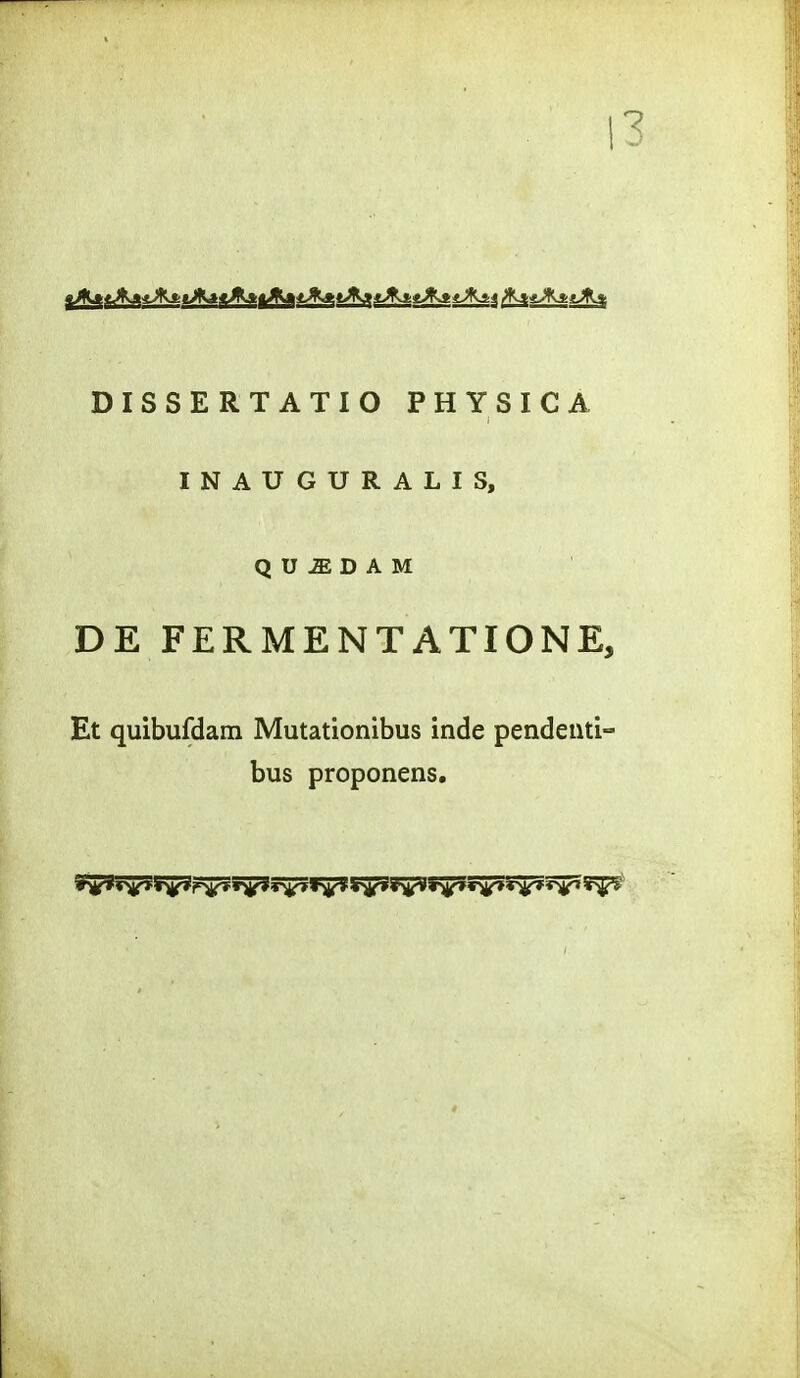 13 DISSERTATIO PHYSICA INAUGURALIS, Q U iE D A M DE FERMENTATIONE, Et quibufdam Mutationibus inde pendeiiti- bus proponens.
