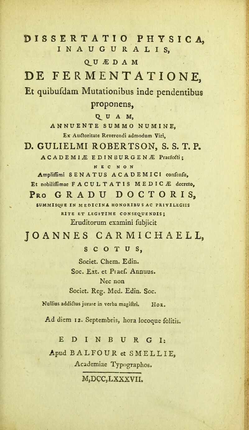 DISSERTATIO PHYSICA, INAUGURALIS, Q^U ^ D A M DE FE R MENT ATIONE, Et quibufdam Mutationibus inde pendentibus proponens, U A M, ANNUENTE SUMMO NUMINE, Ex Aiiftoritate Reverendi admodutn Viri> D. GULIELMI ROBERTSON, S. S. T. P. ACADEMliE EDINBURGEN^ Praefcfti; N E C N O N Ampliflimi SENATUS ACADEMICI confenfu, Et nobiliffimae FACULTATIS MEDICiE decreto, Pro gradu doctoris, SUMMISQUE IN MEDICINA HONORIBUSAC PR1 VILEGIIS RITE ET LEGlTIME C O N SEQ_U E NDIS ; Eruditorum examini fubjicit JOANNES CARMICHAELL, S C O T U S, Societ. Chem. Edin. Soc. Ext. et Piaef. Annuus. Nec non Societ. Reg. Med. Edin. Soc. Nullius addidus jurare in verba magiftri. HoR. Ad diem 12. Septembris, hora locoque folitis. EDINBURGI: Apud BALFOUR et SMELLIE, Academiae Typographos. M,DCC,LXXXVIL
