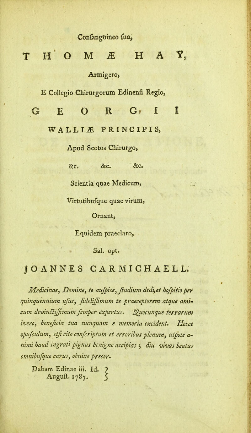 Confanguineo {no, T O M m H A Y, Armigeroj E Collegio Chirurgorum Edinenfi Regio, G E O R Gr I I WALLI^ PRINCIPIS, Apud Scotos Chirurgo, &c. &c. &c. Scientia quae Medicum, Virtutibufque quae vinim, Ornant, Equidem praeclaro, Sal. opt. JOANNES CARMICHAELL. Medicinaey Domine, te aufpice^Jludium dedi,et hofpitioper quinquennium ufus, fidelijfimum te praeceptorem atque ami' cum devinEliJfimum fernper expertus. ^uocunque terrarum ivero, henejicia tua nunquam e memoria excident. Hocce opufculum, etji cito confcriptum et errorihus plenum, utpote a- nimi haud ingrati pignus benigne accipias ; diu vivas beatus Qmnibufque carus, obnixe precor* Dabam Edinae iii. Id. 7