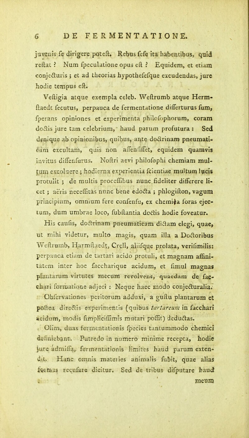 javeuis fe dirigere poteft. Rebus fefe ita habentibus, quid reftat ? Num fpeculatione opus eft ? Equidem, et etiam conjedlurls ; et ad tlieorias hypothefefque excudendas, jure hodie tempus eft. Veftigia atque exempla celeb. Weftrumb atque Herm- ftaedc feculus, perpauca de fermentrttione differturus fum, fperans opiniones et experimenta philofophorum, coram doflis jure tam celebrium, haud parum profutura : Sed dtnique ab opinionibus, quibus, ante dodrinam pneumatio ivam exxultam, qais non aiTenlifret, equidem quamvis invitus difTenfurus. Noftri aevi philofophi chemiam mul- tum excoluere ; hodierna experientia fclentiae multum lucis protuiit ; de multis procefllbus nunc fideliter dilTerere li- cet ; aeris neceflitas nunc bene edoda ; phlogifton, vagum principium, omnium fere confenfu, ex chemi^a foras ejec- tum, dum umbrae loco, fubftantia dodis hodie foveatur. His caufis, doiflrinam pneumaticam diiflam elegi, quae, ut mihi videtur, multo magis, quam illa a Doftoribus Weftrumb, Harmftaedt, Crell, aliifque prolata, verifimilis: perpauca etiam de tartari acido protuli, et magnam affini- tatcm inter hoc faccharique acidum, et fimul magnas pfantarum virtutes mecura revolvens, quaedam de fac- ehari formatione adjeci : Neque haec modo conjeduralia.' ' Obfervationes peritorum adduxi, a guftu plantarum et poftea direflis experimentls (quibus tartareum in facchari acidum, modis fimpliciflimls mutari pofllt) dedudas. Olim, duas fermcntationis fpecies tantummodo chemicj dsfiniebant. Putredo in numero minime recepta, hodie jure admiiTa, fermentationis limiies haud parum exten- d.it. Hanc omnis mateiies animalis fubit, quae alias iQinaa? requfare dicitur. Sed de tribus difputare haud meuni