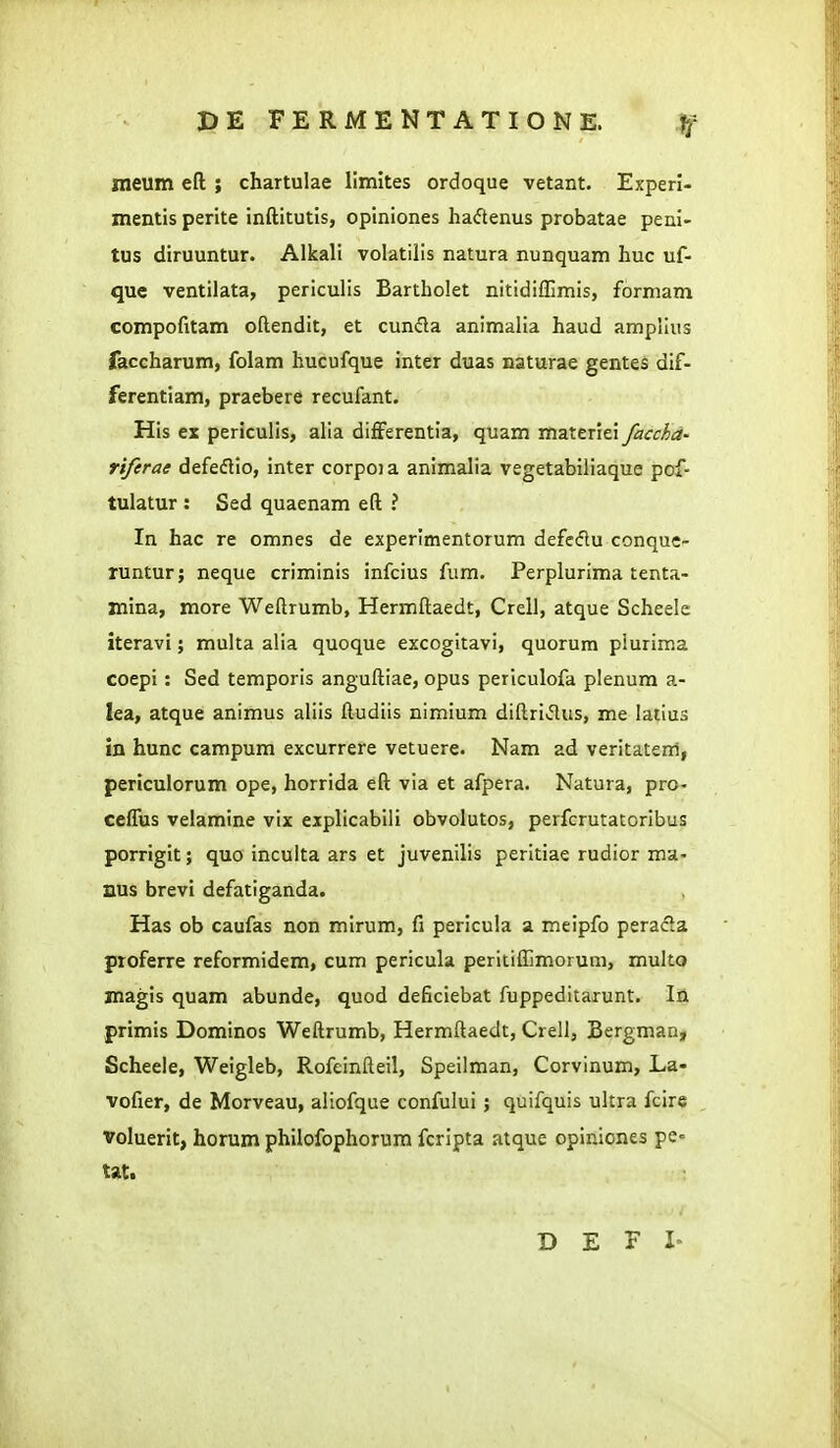 nieum efl ; chartulae llmites ordoque vetant. Experl- mentis perite inftitutis, opiniones haftenus probatae peni- tus diruuntur. Alkali volatilis natura nunquam huc uf- que ventilata, periculis Bartholet nitidiffimis, formam compofitam oftendit, et cun(5la animalia haud ampllus faccharum, folam hucufque inter duas naturae gentes dif- ferentiam, praebere recufant. His ex periculis, alia differentia, quam materiei facchd- riferae defeflio, inter corpoia animalia vegetabiliaque pof- tulatur : Sed quaenam eft ? In hac re omnes de experimentorum defcdu conque- runtur; neque criminis infcius fum. Perplurima tenta- mina, more Weftrumb, Hermftaedt, Crell, atque Scheele iteravi; multa alia quoque excogitavi, quorum piurima coepi : Sed temporis anguftiae, opus periculofa plenum a- lea, atque animus aliis ftudiis nimium diftridus, me latius in hunc campum excurrere vetuere. Nam ad veritatem, periculorum ope, horrida eft via et afpera. Natura, pro- ceflus velamine vix explicabili obvolutos, perfcrutatoribus porrigit; quo incuita ars et juvenilis peritiae rudior ma- nus brevi defatiganda. Has ob caufas non mirum, fi perlcula a meipfo peracla ptoferre reformidem, cum pericula peritiflim.orum, multo magis quam abunde, quod deficiebat fuppeditarunt. In primis Dominos Weftrumb, Hermftaedt, Crell, Bergman, Scheele, Weigleb, Rofeinfteil, Speilman, Corvinum, La- vofier, de Morveau, aliofque confului ; quifquis ultra fcire voluerit, horum philofophorura fcripta atque opiniones pe- tat. D E F I'