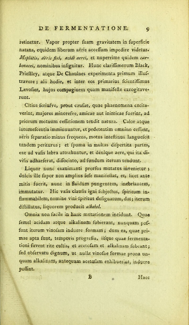 retinetur. Vapor propter fuam gravitatem in fuperficie natans, equidem liberum aeris acceflum impedire videtur* Mephitisi aeris fxi, acidi aerei, et nuperrime quldem cat' lonacei, nominibus infignitur. Hunc clariffimorum Black, Prieftley, atque De Cliaulnes experimenta primum illuf- travere ; alii hodie, ct inter eos primarius fcientiffimus Lavofier, hujus compaginem quara manifefte excogitave- runt. Citius feriufve, prOut caufae, quae phaenomena excita- verint, majores minorefve, amicae aut inimicae fuerint, ad priorum mctuum cefrationem tendit natura. Calor atque intumefcentiaimminuuntur, etpedetentim omnino ceffant, aeris feparatio minus frequens, motus inteftinus languefcit tandem periturus ; et fpuma in multas difpertita partes, eae ad vafis labra atcrahuntur, et denique aere, qui ita di- vifis adhaeferat, difrociato, ad fundum iterum tendunt. Liquor nunc exanimanti prorfus mutatns tnvenietur j dulcis ille fapor non amplius fefe manifeftat, ec^ licet anto mitis fuerit, nunc in fluidum pungentem, inebriantem, immutatur. Hic vafis daufis igni fubjedtus, fpiritum in- fiammabilem, nomine vini Ipiritus defignatum,datj iterum diftillatus, liquorem producit alkohol. Omnia non facile In hanc mutationem ihcidunt. Quae femel acidam atque alkaiinam fubierant^ nuoquam pof- funt iterum vinofam induere formam; dum ea, quae pri- mae apta funt, tempOris progreflu, iifque quae fermenta- tioni favent rite cultis, et acetofam et alkalinam fubtant; fed obfervatu dignum, ut nuUa vinofae formae prona un- quam alkalinam, autequazn acetofam exhibueiint, induer© poffint. B ^ Haec