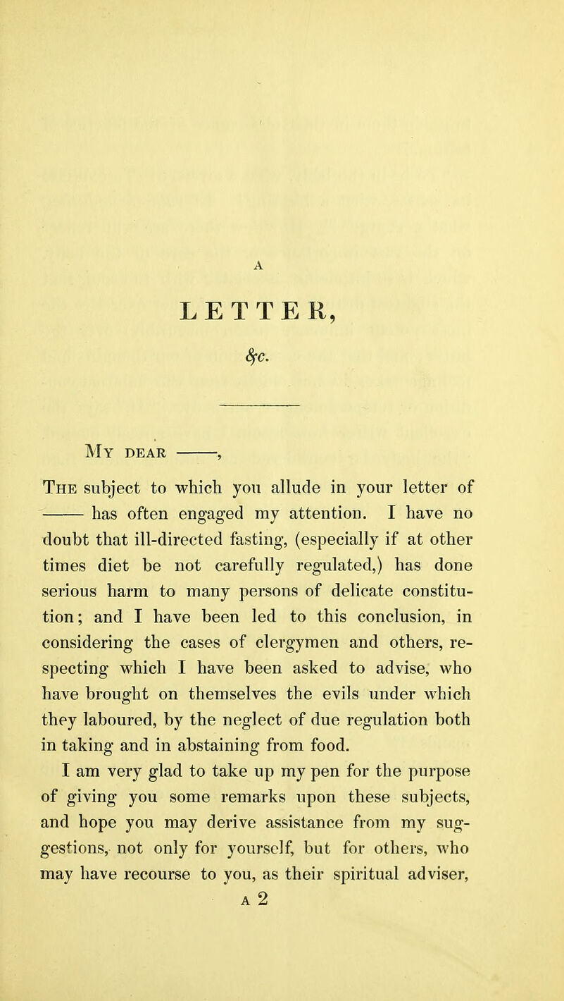 A LETTER, My dear , The subject to which you allude in your letter of has often engaged my attention. I have no doubt that ill-directed fasting, (especially if at other times diet be not carefully regulated,) has done serious harm to many persons of delicate constitu- tion ; and I have been led to this conclusion, in considering the cases of clergymen and others, re- specting which I have been asked to advise, who have brought on themselves the evils under which they laboured, by the neglect of due regulation both in taking and in abstaining from food. I am very glad to take up my pen for the purpose of giving you some remarks upon these subjects, and hope you may derive assistance from my sug- gestions, not only for yourself, but for others, who may have recourse to you, as their spiritual adviser,