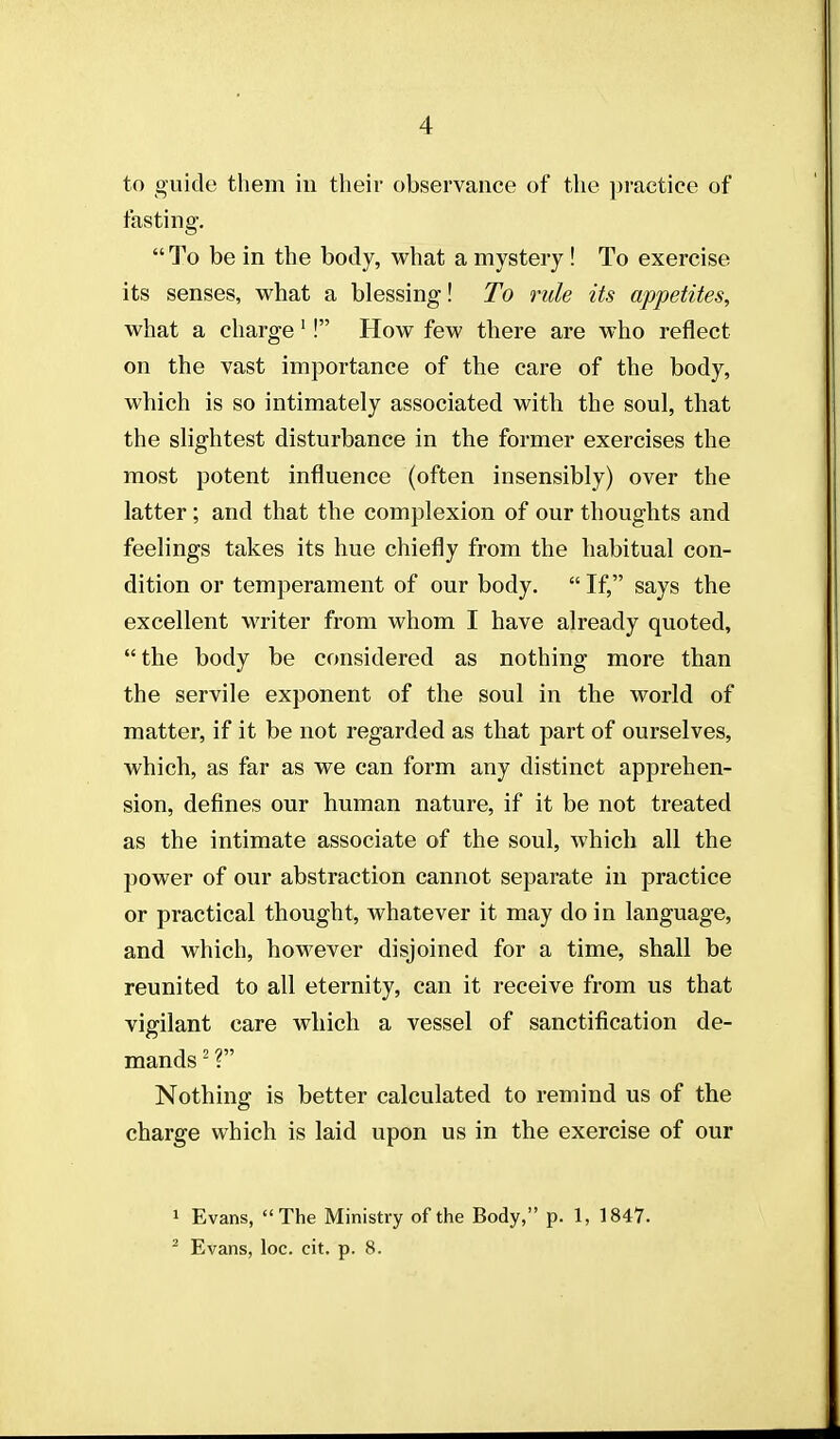 to guide them in their observance of the practice of fasting. To be in the body, what a mystery ! To exercise its senses, what a blessing-! To rule its appetites, what a charge'! How few there are who reflect on the vast importance of the care of the body, which is so intimately associated with the soul, that the slightest disturbance in the former exercises the most potent influence (often insensibly) over the latter; and that the complexion of our thoughts and feelings takes its hue chiefly from the habitual con- dition or temperament of our body.  If, says the excellent writer from whom I have already quoted, the body be considered as nothing more than the servile exponent of the soul in the world of matter, if it be not regarded as that part of ourselves, which, as far as we can form any distinct apprehen- sion, defines our human nature, if it be not treated as the intimate associate of the soul, which all the power of our abstraction cannot separate in practice or practical thought, whatever it may do in language, and which, however disjoined for a time, shall be reunited to all eternity, can it receive from us that vigilant care which a vessel of sanctification de- mands ' r Nothing is better calculated to remind us of the charge which is laid upon us in the exercise of our 1 Evans, The Ministry of tiie Body, p. 1, 1847. ^ Evans, loc. cit. p. 8.