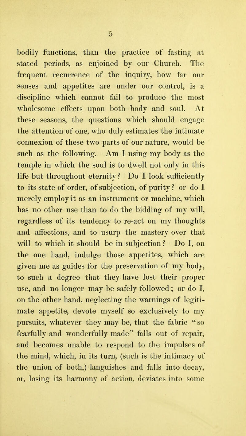 bodily functions, than the practice of fasting at stated periods, as enjoined by our Church. The frequent recurrence of the inquiry, how far our senses and appetites are under our control, is a discipline which cannot fail to produce the most Avholesome effects upon both body and soul. At these seasons, the questions which should engage the attention of one, who duly estimates the intimate connexion of these two parts of our nature, would be such as the following. Am I using my body as the temple in which the soul is to dwell not only in this life but throughout eternity ? Do I look sufficiently to its state of order, of subjection, of purity? or do I merely employ it as an instrument or machine, which has no other use than to do the bidding of my will, regardless of its tendency to re-act on my thoughts and affections, and to usurp the mastery over that will to which it should be in subjection? Do I, on the one hand, indulge those appetites, which are given me as guides for the preservation of my body, to such a degree that they have lost their proper use, and no longer may be safely followed; or do I, on the other hand, neglecting the warnings of legiti- mate appetite, devote myself so exclusively to my pursuits, whatever they may be, that the fabric  so fearfully and wonderfully made falls out of repair, and becomes unable to respond to the impulses of the mind, which, in its turn, (such is the intimacy of the union of both,) languishes and falls into decay, or, losing its harmony of action, deviates into some